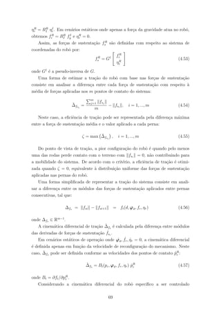 ηR
r = RR
I ηI
r . Em cen´arios est´aticos onde apenas a for¸ca da gravidade atua no robˆo,
obtemos fR
r = RR
I fI
g e ηR
r = 0.
Assim, as for¸cas de sustenta¸c˜ao fR
s s˜ao deﬁnidas com respeito ao sistema de
coordenadas do robˆo por:
fR
s = G† fR
r
ηR
r
(4.53)
onde G†
´e a pseudo-inversa de G.
Uma forma de estimar a tra¸c˜ao do robˆo com base nas for¸cas de sustenta¸c˜ao
consiste em analisar a diferen¸ca entre cada for¸ca de sustenta¸c˜ao com respeito `a
m´edia de for¸cas aplicadas nos m pontos de contato do sistema:
¯∆fsi
=
m
j=1 fsj
m
− fsi
, i = 1, ..., m (4.54)
Neste caso, a eﬁciˆencia de tra¸c˜ao pode ser representada pela diferen¸ca m´axima
entre a for¸ca de sustenta¸c˜ao m´edia e o valor aplicado a cada perna:
ζ = max ¯∆fsi
, i = 1, ..., m (4.55)
Do ponto de vista de tra¸c˜ao, a pior conﬁgura¸c˜ao do robˆo ´e quando pelo menos
uma das rodas perde contato com o terreno com fsi
= 0, n˜ao contribuindo para
a mobilidade do sistema. De acordo com o crit´erio, a eﬁciˆencia de tra¸c˜ao ´e otimi-
zada quando ζ = 0, equivalente `a distribui¸c˜ao uniforme das for¸cas de sustenta¸c˜ao
aplicadas nas pernas do robˆo.
Uma forma simpliﬁcada de representar a tra¸c˜ao do sistema consiste em anali-
sar a diferen¸ca entre os m´odulos das for¸cas de sustenta¸c˜ao aplicados entre pernas
consecutivas, tal que:
∆fs = fsi − fsi+1 = ft(d, ϕϑ, fr, ηr) (4.56)
onde ∆fs ∈ Rm−1
.
A cinem´atica diferencial de tra¸c˜ao ˙∆fs ´e calculada pela diferen¸ca entre m´odulos
das derivadas de for¸cas de sustenta¸c˜ao ˙fsi
.
Em cen´arios est´aticos de opera¸c˜ao onde ˙ϕϑ, ˙fr, ˙ηr = 0, a cinem´atica diferencial
´e deﬁnida apenas em fun¸c˜ao da velocidade de reconﬁgura¸c˜ao do mecanismo. Neste
caso, ˙∆fs pode ser deﬁnida conforme as velocidades dos pontos de contato ˙pR
c :
˙∆fs = Bt(pc, ϕϑ, fr, ηr) ˙pR
c (4.57)
onde Bt = ∂ft/∂pR
c .
Considerando a cinem´atica diferencial do robˆo espec´ıﬁco a ser controlado
69
 