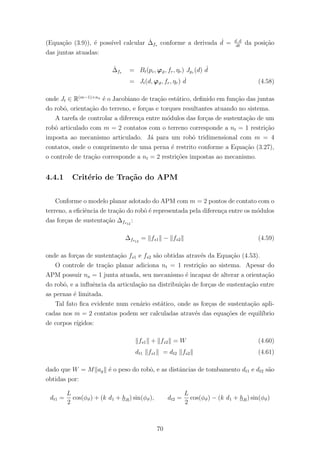 (Equa¸c˜ao (3.9)), ´e poss´ıvel calcular ˙∆fs conforme a derivada ˙d = d d
dt
da posi¸c˜ao
das juntas atuadas:
˙∆fs = Bt(pc, ϕϑ, fr, ηr) Jpc (d) ˙d
= Jt(d, ϕϑ, fr, ηr) ˙d (4.58)
onde Jt ∈ R(m−1)×na
´e o Jacobiano de tra¸c˜ao est´atico, deﬁnido em fun¸c˜ao das juntas
do robˆo, orienta¸c˜ao do terreno, e for¸cas e torques resultantes atuando no sistema.
A tarefa de controlar a diferen¸ca entre m´odulos das for¸cas de sustenta¸c˜ao de um
robˆo articulado com m = 2 contatos com o terreno corresponde a nt = 1 restri¸c˜ao
imposta ao mecanismo articulado. J´a para um robˆo tridimensional com m = 4
contatos, onde o comprimento de uma perna ´e restrito conforme a Equa¸c˜ao (3.27),
o controle de tra¸c˜ao corresponde a nt = 2 restri¸c˜oes impostas ao mecanismo.
4.4.1 Crit´erio de Tra¸c˜ao do APM
Conforme o modelo planar adotado do APM com m = 2 pontos de contato com o
terreno, a eﬁciˆencia de tra¸c˜ao do robˆo ´e representada pela diferen¸ca entre os m´odulos
das for¸cas de sustenta¸c˜ao ∆fs12
:
∆fs12
= fs1 − fs2 (4.59)
onde as for¸cas de sustenta¸c˜ao fs1 e fs2 s˜ao obtidas atrav´es da Equa¸c˜ao (4.53).
O controle de tra¸c˜ao planar adiciona nt = 1 restri¸c˜ao ao sistema. Apesar do
APM possuir na = 1 junta atuada, seu mecanismo ´e incapaz de alterar a orienta¸c˜ao
do robˆo, e a inﬂuˆencia da articula¸c˜ao na distribui¸c˜ao de for¸cas de sustenta¸c˜ao entre
as pernas ´e limitada.
Tal fato ﬁca evidente num cen´ario est´atico, onde as for¸cas de sustenta¸c˜ao apli-
cadas nos m = 2 contatos podem ser calculadas atrav´es das equa¸c˜oes de equil´ıbrio
de corpos r´ıgidos:
fs1 + fs2 = W (4.60)
dt1 fs1 = dt2 fs2 (4.61)
dado que W = M ag ´e o peso do robˆo, e as distˆancias de tombamento dt1 e dt2 s˜ao
obtidas por:
dt1 =
L
2
cos(φϑ) + (k d1 + hR) sin(φϑ), dt2 =
L
2
cos(φϑ) − (k d1 + hR) sin(φϑ)
70
 