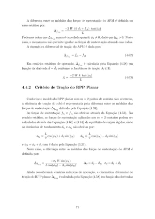 A diferen¸ca entre os m´odulos das for¸cas de sustenta¸c˜ao do APM ´e deﬁnida no
caso est´atico por:
∆fs12
=
−2 W (k d1 + hR) tan(φϑ)
L
Podemos notar que ∆fs12
nunca ´e cancelada quando φϑ = 0, dado que hR > 0. Neste
caso, o mecanismo n˜ao permite igualar as for¸cas de sustenta¸c˜ao atuando nas rodas.
A cinem´atica diferencial de tra¸c˜ao do APM ´e dada por:
˙∆fs12
= ˙fs1 − ˙fs2 (4.62)
Em cen´arios est´aticos de opera¸c˜ao, ˙∆fs12
´e calculada pela Equa¸c˜ao (4.58) em
fun¸c˜ao da derivada ˙d = ˙d1 conforme o Jacobiano de tra¸c˜ao Jt ∈ R:
Jt =
−2 W k tan(φϑ)
L
(4.63)
4.4.2 Crit´erio de Tra¸c˜ao do RPP Planar
Conforme o modelo do RPP planar com m = 2 pontos de contato com o terreno,
a eﬁciˆencia de tra¸c˜ao do robˆo ´e representada pela diferen¸ca entre os m´odulos das
for¸cas de sustenta¸c˜ao ∆fs12
deﬁnida pela Equa¸c˜ao (4.59).
As for¸cas de sustenta¸c˜ao fs1 e fs2 s˜ao obtidas atrav´es da Equa¸c˜ao (4.53). No
cen´ario est´atico, as for¸cas de sustenta¸c˜ao aplicadas nos m = 2 contatos podem ser
calculadas atrav´es das Equa¸c˜oes (4.60) e (4.61) de equil´ıbrio de corpos r´ıgidos, onde
as distˆancias de tombamento dt1 e dt2 s˜ao obtidas por:
dt1 =
L
2
cos(φR) + d1 sin(φR) dt2 =
L
2
cos(φR) − d2 sin(φR)
e φR = φϑ + δ, com δ dado pela Equa¸c˜ao (3.23).
Neste caso, a diferen¸ca entre os m´odulos das for¸cas de sustenta¸c˜ao do APM ´e
deﬁnida por:
∆fs12
=
−σd W sin(φR)
L cos(φR) − ∆d sin(φR)
, ∆d = d2 − d1, σd = d1 + d2
Ainda considerando cen´arios est´aticos de opera¸c˜ao, a cinem´atica diferencial de
tra¸c˜ao do RPP planar ˙∆fs12
´e calculada pela Equa¸c˜ao (4.58) em fun¸c˜ao das derivadas
71
 