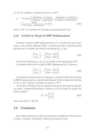 ˙d = [ ˙d1, ˙d2]T
conforme o Jacobiano de tra¸c˜ao Jt ∈ R1×2
:
Jt = W sin(φR)
2d2 sin(φR) − L cos(φR)
(L cos(φR) − ∆d sin(φR))2
,
−2d1 sin(φR) − L cos(φR)
(L cos(φR) − ∆d sin(φR))2
+
+
−σdWL
(L cos(φR) − ∆d sin(φR))2
, 0, 0 Jo (4.64)
onde Jo ∈ R3×2
´e o Jacobiano de orienta¸c˜ao dado pela Equa¸c˜ao (4.21).
4.4.3 Crit´erio de Tra¸c˜ao do RPP Tridimensional
Conforme o modelo do RPP tridimensional com m = 4 pontos de contato com o
terreno e uma restri¸c˜ao (Equa¸c˜ao (3.28)), a eﬁciˆencia de tra¸c˜ao ´e representada pela
diferen¸ca entre os m´odulos das for¸cas de sustenta¸c˜ao ∆fs12
e ∆fs23
:
∆fs12
∆fs23
=
fs1 − fs2
fs2 − fs3
(4.65)
As for¸cas de sustenta¸c˜ao fs1, fs2, fs3 s˜ao obtidas atrav´es da Equa¸c˜ao (4.53).
A cinem´atica diferencial de tra¸c˜ao do RPP tridimensional ˙∆fs ´e dada por:
˙∆fs12
˙∆fs23
=
˙fs1 − ˙fs2
˙fs2 − ˙fs3
(4.66)
Considerando cen´arios est´aticos de opera¸c˜ao, a cinem´atica diferencial de tra¸c˜ao
do RPP tridimensional ˙∆fs ´e calculada pela Equa¸c˜ao (4.58) em fun¸c˜ao das derivadas
˙d = [ ˙d1, ˙d2, ˙d3]T
conforme o Jacobiano de tra¸c˜ao Jt ∈ R2×3
.
A cinem´atica ´e obtida com base na varia¸c˜ao das for¸cas de sustenta¸c˜ao ˙fs aplicadas
nas pernas, calculada diferenciando a Equa¸c˜ao (4.53) em fun¸c˜ao da posi¸c˜ao das
juntas atuadas d:
˙fR
s = ˙G† fR
r
ηR
r
(4.67)
onde a derivada ˙G†
= ∂G†
/∂d.
4.5 Conclus˜oes
Este cap´ıtulo apresentou as m´etricas para avaliar a mobilidade do robˆo com base
na altura, orienta¸c˜ao, estabilidade e eﬁciˆencia de tra¸c˜ao das rodas.
72
 