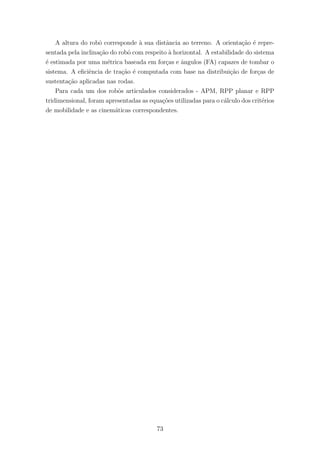A altura do robˆo corresponde `a sua distˆancia ao terreno. A orienta¸c˜ao ´e repre-
sentada pela inclina¸c˜ao do robˆo com respeito `a horizontal. A estabilidade do sistema
´e estimada por uma m´etrica baseada em for¸cas e ˆangulos (FA) capazes de tombar o
sistema. A eﬁciˆencia de tra¸c˜ao ´e computada com base na distribui¸c˜ao de for¸cas de
sustenta¸c˜ao aplicadas nas rodas.
Para cada um dos robˆos articulados considerados - APM, RPP planar e RPP
tridimensional, foram apresentadas as equa¸c˜oes utilizadas para o c´alculo dos crit´erios
de mobilidade e as cinem´aticas correspondentes.
73
 