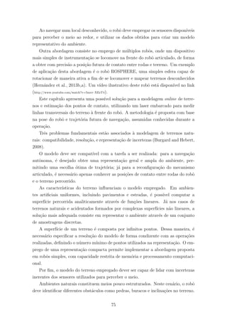 Ao navegar num local desconhecido, o robˆo deve empregar os sensores dispon´ıveis
para perceber o meio ao redor, e utilizar os dados obtidos para criar um modelo
representativo do ambiente.
Outra abordagem consiste no emprego de m´ultiplos robˆos, onde um dispositivo
mais simples de instrumenta¸c˜ao se locomove na frente do robˆo articulado, de forma
a obter com precis˜ao a posi¸c˜ao futura de contato entre rodas e terreno. Um exemplo
de aplica¸c˜ao desta abordagem ´e o robˆo ROSPHERE, uma simples esfera capaz de
rotacionar de maneira ativa a ﬁm de se locomover e mapear terrenos desconhecidos
(Hern´andez et al., 2013b,a). Um v´ıdeo ilustrativo deste robˆo est´a dispon´ıvel no link
(http://www.youtube.com/watch?v=5mvr–XEeT4).
Este cap´ıtulo apresenta uma poss´ıvel solu¸c˜ao para a modelagem online de terre-
nos e estima¸c˜ao dos pontos de contato, utilizando um laser embarcado para medir
linhas transversais do terreno `a frente do robˆo. A metodologia ´e proposta com base
na pose do robˆo e trajet´oria futura de navega¸c˜ao, assumidas conhecidas durante a
opera¸c˜ao.
Trˆes problemas fundamentais est˜ao associados `a modelagem de terrenos natu-
rais: compatibilidade, resolu¸c˜ao, e representa¸c˜ao de incertezas (Burgard and Hebert,
2008).
O modelo deve ser compat´ıvel com a tarefa a ser realizada: para a navega¸c˜ao
autˆonoma, ´e desejado obter uma representa¸c˜ao geral e ampla do ambiente, per-
mitindo uma escolha ´otima de trajet´oria; j´a para a reconﬁgura¸c˜ao do mecanismo
articulado, ´e necess´ario apenas conhecer as posi¸c˜oes de contato entre rodas do robˆo
e o terreno percorrido.
As caracter´ısticas do terreno inﬂuenciam o modelo empregado. Em ambien-
tes artiﬁciais uniformes, incluindo pavimentos e estradas, ´e poss´ıvel computar a
superf´ıcie percorrida analiticamente atrav´es de fun¸c˜oes lineares. J´a nos casos de
terrenos naturais e acidentados formados por complexas superf´ıcies n˜ao lineares, a
solu¸c˜ao mais adequada consiste em representar o ambiente atrav´es de um conjunto
de amostragens discretas.
A superf´ıcie de um terreno ´e composta por inﬁnitos pontos. Dessa maneira, ´e
necess´ario especiﬁcar a resolu¸c˜ao do modelo de forma condizente com as opera¸c˜oes
realizadas, deﬁnindo o n´umero m´ınimo de pontos utilizados na representa¸c˜ao. O em-
prego de uma representa¸c˜ao compacta permite implementar a abordagem proposta
em robˆos simples, com capacidade restrita de mem´oria e processamento computaci-
onal.
Por ﬁm, o modelo do terreno empregado dever ser capaz de lidar com incertezas
inerentes dos sensores utilizados para perceber o meio.
Ambientes naturais constituem meios pouco estruturados. Neste cen´ario, o robˆo
deve identiﬁcar diferentes obst´aculos como pedras, buracos e inclina¸c˜oes no terreno.
75
 