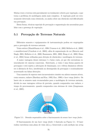 Muitas vezes o terreno est´a parcialmente ou totalmente coberto por vegeta¸c˜ao, o que
torna o problema de modelagem ainda mais complexo. A vegeta¸c˜ao pode ser erro-
neamente detectada como obst´aculo, ou ainda cobrir um obst´aculo real diﬁcultando
sua percep¸c˜ao.
Dessa forma, t´ecnicas especiais de percep¸c˜ao e segmenta¸c˜ao s˜ao necess´arias para
lidar com a presen¸ca de vegeta¸c˜ao.
5.1 Percep¸c˜ao de Terrenos Naturais
Diferentes sensores e equipamentos de instrumenta¸c˜ao podem ser empregados
para a percep¸c˜ao de terrenos naturais.
Vis˜ao est´ereo (Mandelbaum et al., 1998; Urmson et al., 2002; Bellutta et al., 2000)
e omnidirecional (Cauchois et al., 2003), al´em de segmenta¸c˜ao de cor (Batavia and
Singh, 2001; Bellutta et al., 2000; Rasmussen, 2001, 2002; Hong et al., 2002; Dima
et al., 2004) foram utilizadas para dete¸c˜ao de obst´aculos e modelagem de terrenos.
A maior vantagem desses sistemas ´e o baixo custo, j´a que eles necessitam es-
sencialmente de cˆameras comerciais. Entretanto, a vis˜ao ´e uma forma passiva de
percep¸c˜ao e est´a sujeita a altera¸c˜oes de ilumina¸c˜ao, cor e efeitos dinˆamicos referen-
tes `a distˆancia de foco, interferindo no desempenho da percep¸c˜ao e ocasionalmente
acarretando em falsas detec¸c˜oes.
Uma maneira de superar esses inconvenientes consiste em adotar sensores ativos,
como sonares, radares (Barshan and Kuc, 1992; Kuc, 1990) e laser range ﬁnders. Os
lasers s˜ao os sensores mais recomendados para a modelagem de terrenos naturais,
devido `as suas vantagens cr´ıticas de precis˜ao, quando comparados com radares, e
tempo de processamento, quando comparados com sistemas de vis˜ao (Lingemann
et al., 2005).
Figura 5.1: Desenho esquem´atico sobre o funcionamento do sensor laser range ﬁnder.
O funcionamento de um laser range ﬁnder ´e ilustrado na Figura 5.1. O laser
realiza varreduras num plano de vis˜ao ∆(ψL), fornecendo a cada medi¸c˜ao um array
76
 