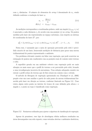 com rj distˆancias. O n´umero de elementos do array ´e denominado de nr, sendo
deﬁnido conforme a resolu¸c˜ao do laser sl:
nr =
∆(ψL)
sl
(5.1)
∆(ψL) = ψLmax − ψLmin
As medi¸c˜oes correspondem a coordenadas polares, onde um ˆangulo (ψLmin +j sl)
´e associado a cada distˆancia rj de acordo com sua posi¸c˜ao (j) no array. Os pontos
medidos pelo laser s˜ao representados no espa¸co cartesiano, com respeito ao sistema
de coordenadas do laser EL
, por:
pL
lj = [rj cos (ψLmin + j sl) , rj sin (ψLmin + j sl) , 0]T
, j = 1, ..., nr (5.2)
Nesta tese, ´e assumido que o meio de opera¸c˜ao percorrido pelo robˆo ´e perce-
bido atrav´es de um laser, fornecendo medi¸c˜oes de distˆancia para gerar uma nuvem
tridimensional de pontos representando o ambiente.
Um problema relevante consiste em lidar com vegeta¸c˜ao, que pode acarretar na
estima¸c˜ao de pontos n˜ao condizentes com as posi¸c˜oes reais de contato entre terreno
e robˆo.
A superf´ıcie gerada em um ambiente coberto com vegeta¸c˜ao pode ser mais
abrupta ou mais suave que o perﬁl do terreno a ser percorrido pelo robˆo, levando
a uma reconﬁgura¸c˜ao incorreta do mecanismo. Uma solu¸c˜ao adequada consiste em
extrair o perﬁl ocluso do terreno que de fato estar´a em contato com o ve´ıculo.
O m´etodo de ﬁltragem de vegeta¸c˜ao apresentado em (Vandapel et al., 2006)
prop˜oe criar um cone auxiliar a partir de cada ponto da nuvem tridimensional for-
necida pelo laser em dire¸c˜ao ao terreno, conforme ilustrado na Figura 5.2. Caso
exista algum outro ponto no interior do tronco de cone deﬁnido pela altura ι e
ˆangulo ν, o ponto no topo ´e classiﬁcado como vegeta¸c˜ao.
Figura 5.2: Parˆametros utilizados para ajustar o algoritmo de classiﬁca¸c˜ao de vegeta¸c˜ao.
Apesar de promissor, esse tipo de abordagem obt´em melhores resultados em
´areas descampadas com solo exposto, como estradas abertas e ambientes des´erticos,
77
 
