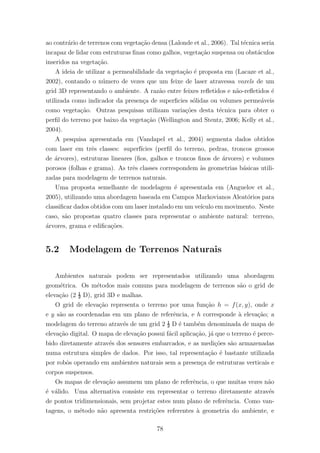 ao contr´ario de terrenos com vegeta¸c˜ao densa (Lalonde et al., 2006). Tal t´ecnica seria
incapaz de lidar com estruturas ﬁnas como galhos, vegeta¸c˜ao suspensa ou obst´aculos
inseridos na vegeta¸c˜ao.
A ideia de utilizar a permeabilidade da vegeta¸c˜ao ´e proposta em (Lacaze et al.,
2002), contando o n´umero de vezes que um feixe de laser atravessa voxels de um
grid 3D representando o ambiente. A raz˜ao entre feixes reﬂetidos e n˜ao-reﬂetidos ´e
utilizada como indicador da presen¸ca de superﬁcies s´olidas ou volumes perme´aveis
como vegeta¸c˜ao. Outras pesquisas utilizam varia¸c˜oes desta t´ecnica para obter o
perﬁl do terreno por baixo da vegeta¸c˜ao (Wellington and Stentz, 2006; Kelly et al.,
2004).
A pesquisa apresentada em (Vandapel et al., 2004) segmenta dados obtidos
com laser em trˆes classes: superf´ıcies (perﬁl do terreno, pedras, troncos grossos
de ´arvores), estruturas lineares (ﬁos, galhos e troncos ﬁnos de ´arvores) e volumes
porosos (folhas e grama). As trˆes classes correspondem `as geometrias b´asicas utili-
zadas para modelagem de terrenos naturais.
Uma proposta semelhante de modelagem ´e apresentada em (Anguelov et al.,
2005), utilizando uma abordagem baseada em Campos Markovianos Aleat´orios para
classiﬁcar dados obtidos com um laser instalado em um ve´ıculo em movimento. Neste
caso, s˜ao propostas quatro classes para representar o ambiente natural: terreno,
´arvores, grama e ediﬁca¸c˜oes.
5.2 Modelagem de Terrenos Naturais
Ambientes naturais podem ser representados utilizando uma abordagem
geom´etrica. Os m´etodos mais comuns para modelagem de terrenos s˜ao o grid de
eleva¸c˜ao (2 ½ D), grid 3D e malhas.
O grid de eleva¸c˜ao representa o terreno por uma fun¸c˜ao h = f(x, y), onde x
e y s˜ao as coordenadas em um plano de referˆencia, e h corresponde `a eleva¸c˜ao; a
modelagem do terreno atrav´es de um grid 2 ½ D ´e tamb´em denominada de mapa de
eleva¸c˜ao digital. O mapa de eleva¸c˜ao possui f´acil aplica¸c˜ao, j´a que o terreno ´e perce-
bido diretamente atrav´es dos sensores embarcados, e as medi¸c˜oes s˜ao armazenadas
numa estrutura simples de dados. Por isso, tal representa¸c˜ao ´e bastante utilizada
por robˆos operando em ambientes naturais sem a presen¸ca de estruturas verticais e
corpos suspensos.
Os mapas de eleva¸c˜ao assumem um plano de referˆencia, o que muitas vezes n˜ao
´e v´alido. Uma alternativa consiste em representar o terreno diretamente atrav´es
de pontos tridimensionais, sem projetar estes num plano de referˆencia. Como van-
tagens, o m´etodo n˜ao apresenta restri¸c˜oes referentes `a geometria do ambiente, e
78
 