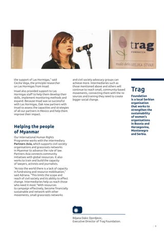 9
the support of Las Hormigas,” said
Cecilia Vega, the principle researcher
on Las Hormigas from Insad.
Insad also provided support to Las
Hormigas staff to help them develop their
skills, implement monitoring methods and
expand. Because Insad was so successful
with Las Hormigas, Oak now partners with
Insad to assess the capacities and strategies
of all our partners in Mexico and help them
improve their impact.
Helping the people
of Myanmar
Our International Human Rights
Programme works with the intermediary
Partners Asia, which supports civil society
organisations and grassroots networks
in Myanmar to advance the rule of law.
Partners Asia connects community
initiatives with global resources. It also
works to train and build the capacity
of lawyers, activists and journalists.
“Across the world there is a lack of capacity
in fundraising and resource mobilisation,”
said Adriana. “This limits the scope and
reach of civil society and its ability to effect
change. Intermediaries help us reach those
who need it most.“With resources
to campaign effectively, become financially
sustainable and network with other
movements, small grassroots networks
Biljana Dakic Djordjevic,
Executive Director of Trag Foundation.
and civil society advocacy groups can
achieve more. Intermediaries such as
those mentioned above and others will
continue to reach small, community-based
movements, connecting them with the re-
sources and training they need to create
bigger social change.
Trag
Foundation
is a local Serbian
organisation
that works to
strengthen the
sustainability
of women's
organisations
in Bosnia and
Herzegovina,
Montenegro
and Serbia.
©VladaMatić/TragFoundation
 