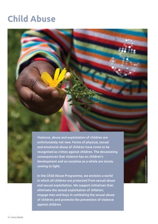 CHILD ABUSE10
Child Abuse
©RachelMcKee/OakFoundation
Violence, abuse and exploitation of children are
unfortunately not new. Forms of physical, sexual
and emotional abuse of children have come to be
recognised as crimes against children. The devastating
consequences that violence has on children’s
development and on societies as a whole are slowly
coming to light.
In the Child Abuse Programme, we envision a world
in which all children are protected from sexual abuse
and sexual exploitation. We support initiatives that:
eliminate the sexual exploitation of children;
engage men and boys in combating the sexual abuse
of children; and promote the prevention of violence
against children.
©JonathanHymas/SavetheChildren
 