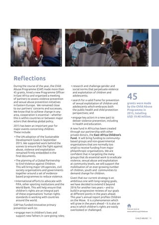 CHILD ABUSE 11
Reflections
During the course of the year, the Child
Abuse Programme (CAP) made more than
45 grants, hired a new Programme Officer
in East Africa and organised a meeting
of partners to assess violence prevention
and sexual abuse prevention initiatives
in Eastern Europe. We remained close
to our partners’ concerns and successes.
We know that to achieve change in any
area, cooperation is essential – whether
this is within countries or between major
actors that develop global policy.
2015 has been an important year for
major events concerning children.
These include:
•	The UN adoption of the Sustainable
Development Goals in September
2015. We supported work behind the
scenes to ensure that the fight against
abuse, violence and exploitation
remained firmly embedded in the
final documents.
•	The planning of a Global Partnership
to End Violence against Children.
This will bring major UN agencies, civil
society organisations and governments
together around a set of evidence-
based programmes to reduce violence.
•	International efforts to advocate with
FIFA, other sporting institutions and the
World Bank. This will help ensure that
children’s rights are an integral part
of these organisations’ human rights
standards in working with countries
around the world.
CAP has funded innovative primary
prevention work to:
•	engage men in children’s lives and
support new fathers in care-giving roles;
45
grants were made
by the Child Abuse
Programme in
2015, totalling
USD 19.40 million.
•	research and challenge gender and
social norms that perpetuate violence
and exploitation of children and
adolescents;
•	search for a valid frame for prevention
of sexual exploitation of children and
adolescents which embraces both
the public health and child protection
perspectives; and
•	engage key actors in a new pact to
deliver violence prevention, including
in health and education.
A new fund in Africa has been created
through our partnership with other
private donors, the East Africa Children’s
Fund. It will bring funding to community-
based groups and non-governmental
organisations that are normally too
small to receive funding from major
philanthropic organisations. We are
confident that in targeting the many
groups that do essential work to eradicate
violence, sexual abuse and exploitation
at community levels, we will support the
mobilisation of an ever-growing number
of children, youth and communities to
demand change for children.
Given that our current strategy is an
ambitious one with long-ranging goals,
we have decided to extend it beyond
2016 for another two years – and to
build in progressive reviews of our goals
at different points in the years ahead.
This year’s annual report profiles Children
on the Move. It is a phenomenon which
will grow in the years ahead – it is also an
area in which children’s rights are easily
overlooked or challenged. Find out more at
www.oakfnd.org/childabuse
©JonathanHymas/SavetheChildren
©JonathanHymas/SavetheChildren
 