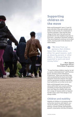 “To say that these children may be ’at risk’
is a gross understatement!” said Florence
Bruce, Director of the Child Abuse
Programme. “When we met them they
were protected by the local community
and given food and a bed for the night
until an agreement could be reached by
local authorities as to what to do next.”
Birke and Emawayish were moving
alone within their own country and the
possibility of them being abused was
very real. Risks for children who move
for a range of reasons within or beyond
borders exist, even if the danger is not
always visible.
Children and mobility
Mobility of children is increasing within
and across countries and regions, as a
result of conflicts, political upheaval,
poverty, climate change, demographic
growth, urbanisation and discrimination.
*not their real names
Supporting
children on
the move
Birke and Emawayish* were 12 and 10
years old when they were picked up by
police on the streets of a small town in
northern Ethiopia. They had left their
village of their own free will and had
wandered into the neighbouring town to
find work – possibly as domestic workers.
They were hoping to continue on to other
towns, moving south in the direction of
Addis Ababa.
“We know from our
partners that children
leave their homes alone,
often for good reasons, such
as abuse by parents or other
adults, or because they are
expected to work and send
money home.”
− Blain Teketel,
Programme Officer,
Child Abuse Programme.
©JonathanHymas/SavetheChildren
 