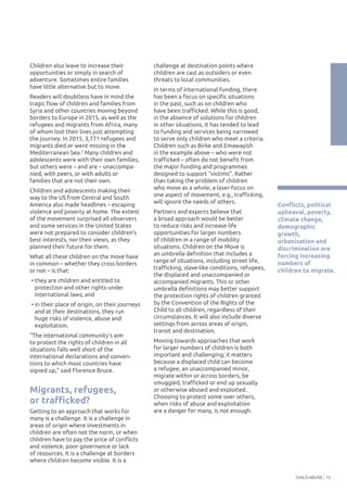 CHILD ABUSE 13
Children also leave to increase their
opportunities or simply in search of
adventure. Sometimes entire families
have little alternative but to move.
Readers will doubtless have in mind the
tragic flow of children and families from
Syria and other countries moving beyond
borders to Europe in 2015, as well as the
refugees and migrants from Africa, many
of whom lost their lives just attempting
the journey. In 2015, 3,771 refugees and
migrants died or went missing in the
Mediterranean Sea.2
Many children and
adolescents were with their own families,
but others were – and are – unaccompa-
nied, with peers, or with adults or
families that are not their own.
Children and adolescents making their
way to the US from Central and South
America also made headlines – escaping
violence and poverty at home. The extent
of the movement surprised all observers
and some services in the United States
were not prepared to consider children’s
best interests, nor their views, as they
planned their future for them.
What all these children on the move have
in common – whether they cross borders
or not – is that:
• they are children and entitled to
protection and other rights under
international laws; and
• in their place of origin, on their journeys
and at their destinations, they run
huge risks of violence, abuse and
exploitation.
“The international community’s aim
to protect the rights of children in all
situations falls well short of the
international declarations and conven-
tions to which most countries have
signed up,” said Florence Bruce.
Migrants, refugees,
or trafficked?
Getting to an approach that works for
many is a challenge. It is a challenge in
areas of origin where investments in
children are often not the norm, or when
children have to pay the price of conflicts
and violence, poor governance or lack
of resources. It is a challenge at borders
where children become visible. It is a
challenge at destination points where
children are cast as outsiders or even
threats to local communities.
In terms of international funding, there
has been a focus on specific situations
in the past, such as on children who
have been trafficked. While this is good,
in the absence of solutions for children
in other situations, it has tended to lead
to funding and services being narrowed
to serve only children who meet a criteria.
Children such as Birke and Emawayish
in the example above – who were not
trafficked – often do not benefit from
the major funding and programmes
designed to support “victims”. Rather
than taking the problem of children
who move as a whole, a laser-focus on
one aspect of movement, e.g., trafficking,
will ignore the needs of others.
Partners and experts believe that
a broad approach would be better
to reduce risks and increase life
opportunities for larger numbers
of children in a range of mobility
situations. Children on the Move is
an umbrella definition that includes a
range of situations, including street life,
trafficking, slave-like conditions, refugees,
the displaced and unaccompanied or
accompanied migrants. This or other
umbrella definitions may better support
the protection rights of children granted
by the Convention of the Rights of the
Child to all children, regardless of their
circumstances. It will also include diverse
settings from across areas of origin,
transit and destination.
Moving towards approaches that work
for larger numbers of children is both
important and challenging; it matters
because a displaced child can become
a refugee, an unaccompanied minor,
migrate within or across borders, be
smuggled, trafficked or end up sexually
or otherwise abused and exploited.
Choosing to protect some over others,
when risks of abuse and exploitation
are a danger for many, is not enough.
Conflicts, political
upheaval, poverty,
climate change,
demographic
growth,
urbanisation and
discrimination are
forcing increasing
numbers of
children to migrate.
 