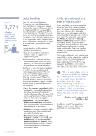 CHILD ABUSE14
In addition, AMWCY has established
listening centres where children can
go to talk and receive guidance.
“It is a good place to keep
an eye on children passing
by. If they seem to need help,
we approach them. Sometimes
we offer meals to those
who cannot buy food. Each
of us has committed to sponsor
a migrant child, taking them
home to sleep and walking with
them into the city the next
day.”
- Mariko, youth volunteer with
AMWCY in Mali
Oak’s funding
Over the years, the Child Abuse
Programme has moved its attention
from trafficking to recognising that all
children who move need support. It seeks
to recognise children’s agency and the
opportunities that mobility may offer to
some. Working with a mandate on child
abuse, the risks of abuse and exploitation
for children on the move are a key concern
to the Programme. This is why the Child
Abuse Programme funds groups of actors
at international, regional and national
levels to:
•	understand the problems better
and find local solutions;
•	help develop and test models that
increase access to support and
opportunities; and
•	support groups that make problems
and solutions more visible and bring
the rights of children to be protected
from violence and abuse to the fore.
Oak funds a range of initiatives globally
to end the abuse, exploitation and
violence against children on the move
and to increase their opportunities.
Over the years, Oak has supported:
learning; conferences on working for
and with children; children’s initiatives;
and organisations that support children
directly. Some of our grantees include
the following:
•	Terre des Hommes Netherlands, which
works with a network of organisations
to reduce the abuse of children in
northern Ethiopia (where there are high
numbers of children on the move) and
improve their access to support.
•	Speak Out!, a project of the Swiss
National Youth Council, which works
with unaccompanied children and youth
seeking asylum in Switzerland.
•	MARIO, an inter-agency initiative, which
works to protect children within and
across borders in Europe.
•	Plan International, Interagency
Group on Children on the Move, Save
the Children, and the International
Federation Terre des Hommes, which
have developed approaches to better
understand and match programmes
to children’s needs.
Children and youth are
part of the solution
There are pockets of promising practice
in parts of West Africa, where children
play a direct role in finding and shaping
their own solutions. They do this by:
informing peers; setting up a protective
network; and acting as advocates for their
own cause. The grassroots organisation
the African Movement of Working
Children and Youth (AMWCY) has been
supporting children on the move for
many years through a network it created
to support young migrants travelling
alone. This informal safety net supports
children and youth across communities
and countries.
Sixteen year old Mariko from Mali has met
many children on the move in the bustling
market facing her mother’s restaurant
in the outskirts of Bamako. She is one
of more than 30 youth volunteers with
AMWCY’s child migration programme
who meet at the restaurant every week.3
3,771
refugees
and migrants
died or went
missing in the
Mediterranean
Sea.
In 2015
 