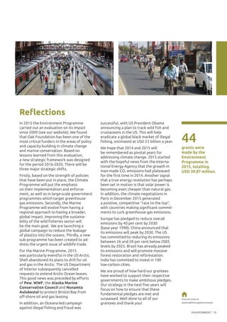 ENVIRONMENT 19
In 2015 the Environment Programme
carried out an evaluation on its impact
since 2009 (see our website). We found
that Oak Foundation has been one of the
most critical funders in the areas of policy
and capacity building in climate change
and marine conservation. Based on
lessons learned from this evaluation,
a new strategic framework was designed
for the period 2016-2020. There will be
three major strategic shifts.
Firstly, based on the strength of policies
that have been put in place, the Climate
Programme will put the emphasis
on their implementation and enforce-
ment, as well as in large-scale government
programmes which target greenhouse
gas emissions. Secondly, the Marine
Programme will evolve from having a
regional approach to having a broader,
global impact. Improving the sustaina-
bility of the wild fisheries sector will
be the main goal. We are launching a
global campaign to reduce the leakage
of plastics into the oceans. Thirdly, a new
sub-programme has been created to ad-
dress the urgent issue of wildlife trade.
For the Marine Programme, 2015
was particularly eventful in the US Arctic.
Shell abandoned its plans to drill for oil
and gas in the Arctic. The US Department
of Interior subsequently cancelled
requests to extend Arctic Ocean leases.
This good news was preceded by efforts
of Pew, WWF, the Alaska Marine
Conservation Council and Nunamta
Aulukestai to protect Bristol Bay from
off-shore oil and gas leasing.
In addition, an Oceana-led campaign
against illegal fishing and fraud was
successful, with US President Obama
announcing a plan to track wild fish and
crustaceans in the US. This will help
eradicate a global black market of illegal
fishing, estimated at USD 23 billion a year.
We hope that 2014 and 2015 will
be remembered as pivotal years for
addressing climate change. 2015 started
with the hopeful news from the Interna-
tional Energy Agency that the growth in
man-made CO2 emissions had plateaued
for the first time in 2014. Another signal
that a true energy revolution has perhaps
been set in motion is that solar power is
becoming even cheaper than natural gas.
In addition, the climate negotiations in
Paris in December 2015 generated
a positive, competitive “race to the top”,
with countries making significant commit-
ments to curb greenhouse gas emissions.
Europe has pledged to reduce overall
emissions by 40 per cent by 2030
(base year 1990). China announced that
its emissions will peak by 2030. The US
has committed to reducing its emissions
between 26 and 28 per cent below 2005
levels by 2025. Brazil has already peaked
its emissions and will promote massive
forest restoration and reforestation.
India has commited to invest in 100
low-carbon cities.
We are proud of how hard our grantees
have worked to support their respective
governments to make ambitious pledges.
Our strategy in the next five years will
focus on how to ensure that these
fundamental pledges are met and
surpassed. Well done to all of our
grantees and thank you!
44
grants were
made by the
Environment
Programme in
2015, totalling
USD 39.87 million.
©KamylaBorgesCunha/IEMA
©TheInstituteforTransportation
andDevelopmentPolicy
Reflections
Find out more at
www.oakfnd.org/environment
 