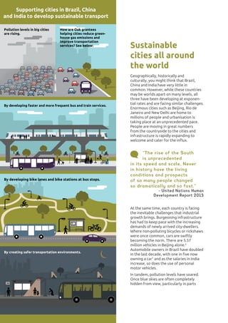 ENVIRONMENT20
By creating safer transportation environments.
By developing bike lanes and bike stations at bus stops.
By developing faster and more frequent bus and train services.
How are Oak grantees
helping cities reduce green-
house gas emissions and
improve transportation
services? See below:
Pollution levels in big cities
are rising.
Supporting cities in Brazil, China
and India to develop sustainable transport
Sustainable
cities all around
the world
Geographically, historically and
culturally, you might think that Brazil,
China and India have very little in
common. However, while these countries
may be worlds apart on many levels, all
three have been developing at exponen-
tial rates and are facing similar challenges.
Enormous cities such as Beijing, Rio de
Janeiro and New Delhi are home to
millions of people and urbanisation is
taking place at an unprecedented pace.
People are moving in great numbers
from the countryside to the cities and
infrastructure is rapidly expanding to
welcome and cater for the influx.
“The rise of the South
is unprecedented
in its speed and scale. Never
in history have the living
conditions and prospects
of so many people changed
so dramatically and so fast.”
- United Nations Human
Development Report 2013
At the same time, each country is facing
the inevitable challenges that industrial
growth brings. Burgeoning infrastructure
has had to keep pace with the increasing
demands of newly arrived city-dwellers.
Where non-polluting bicycles or rickshaws
were once common, cars are swiftly
becoming the norm. There are 5.57
million vehicles in Beijing alone.6
Automobile owners in Brazil have doubled
in the last decade, with one in five now
owning a car7
and as the salaries in India
increase, so does the use of personal
motor vehicles.
In tandem, pollution levels have soared.
Once blue skies are often completely
hidden from view, particularly in parts
 