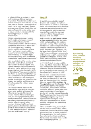 ENVIRONMENT 21
of India and China, as heavy grey smog
enshrouds many of these countries’
larger cities. At certain times of the year,
citizens are obliged to wear masks to help
them breathe through a thick fog of acrid
fumes. Traffic clogs the streets, making
getting around difficult. Brazil, China and
India are faced with having to find ways
to reduce pollution and cope with the
increasing pressure on public
infrastructure.
“Most transport systems are built on
the US model, which caters for cars,”
explained Karen Suassuna, Oak
Foundation Programme Officer for Brazil.
“But people are starting to realise that
this model doesn’t work for every
country. Mobility is a big issue in large
cities – buying more cars is not the
answer. Governments need to look for
sustainable ways to help people get
around cities quickly, while at the same
time reducing greenhouse gas emissions.”
Many people believe that now is a unique
moment in history. Brazil, China and
India have the chance to support new,
cleaner, greener transport systems that
will reduce traffic, pollution and transit
times, while improving the quality of life
of their citizens. “Now governments have
the chance to act,” explained Richard Liu,
Oak’s China Climate Programme Officer.
“While infrastructure is still being put
in place, Brazil, China and India could leap
forward and lead the world by setting
a firm foundation for a future green
economy.”
Oak supports several not-for-profit
organisations in these three countries,
which, while working to increase the
efficiency and speed of transport
services in some of the world’s largest
cities, are also trying to reduce green-
house gas emissions. These organisations
are working alongside governments to
improve urban transport, reduce
commute times and traffic, and build
greener, cleaner cities to improve the life
quality of their citizens for generations
to come. Read on to find out about our
grantees’ work in each country!
Brazil
It is widely known that the bulk of
Brazilian CO2 emissions derive from
the conversion of forests to pastures for
cattle ranching and agriculture. However,
due to decreasing deforestation rates,
the energy sector is the single major
source of increase in the country’s
emissions of late: they quadrupled
between 1970 and 2013.8
Oak supports the Instituto de Energia
e Meio Ambiente (IEMA) in São Paulo,
which works to address this problem
across the country. “There is clearly a
link between greenhouse gas emissions
and poor urban mobility conditions in
major Brazilian cities,” said André Luis
Ferreira, the president of IEMA. “That’s
why it’s important to work on expanding
and improving people’s accessibility to
good transport options in cities, while
simultaneously reducing greenhouse
gas emissions and air pollution.”
A 2014 IEMA study of urban mobility
in the city of Belo Horizonte in the south-
east of the country estimates that by
increasing public transport and cycling
options, greenhouse gas emissions can
be reduced by 29 per cent by 2020.9
Several cities have seen major invest-
ments in transport – in particular Rio
de Janeiro in the lead-up to the 2014
FIFA World Cup and the 2016 Olympics.
With the support of the Institute for
Transportation and Development Policy
(ITDP), some 150 kms of Bus Rapid
Transit (BRT), a low-carbon, economic
and faster transport system, have been
developed. Known as TransCarioca,
the Rio BRT corridor crosses 19 suburbs,
has 47 stations and carries an estimated
320,000 passengers a day. Since it
opened, some 500 regular buses
have been removed from the streets,
reducing congestion and greenhouse
gas emissions.10
This is a relief for many, especially for
citizens living in Rio’s outskirts, where
inadequate transport services are often
the norm. As well as cutting people off
from accessing the city easily, this can
have other serious knock-on effects.
For example, citizens can have a harder
time finding employment.
29%
By increasing
public transport
and cycling
options in Brazil,
greenhouse gas
emissions can
be reduced by
by 2020.
 