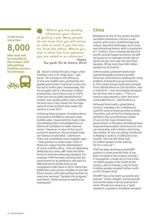 ENVIRONMENT22
In São Paulo,
more than
bike racks will
be installed on
the streets, with
bike-parking
facilities at every
bus terminal.
8,000
“Where you live greatly
influences your chance
of getting a job. Many people
do not trust that you will arrive
on time to work if you live too
far from the office. Where you
live is often the first question
you are asked in an interview.”
- Angela,
Tour guide, Rio de Janeiro, Brazil
Brazil is living through a major urban
mobility crisis in its mega-cities,” said
Karen. “An increase in the affluence
of the new middle class, pumped by mis-
guided government incentives to buy cars,
has led to traffic jams. Paradoxically, this
has brought with it a decrease in labour
productivity, due to hours lost in traffic.
It has also led to public dissatisfaction.”
Indeed, poor quality public urban mobility
services were a key reason for the huge
wave of street protests that swept the
country in June 2013.
Following these protests, President Dilma
promised to establish a national urban
mobility plan, requested that major cities
also develop plans and pledged tens of
billions of US dollars to make improve-
ments. “However, in view of the recent
economic downturn, the promised funds
are failing to materialise,” said Karen.
There are nonetheless some hopeful signs
– Oak grantees in seven major cities in
Brazil are supporting the development
of urban mobility plans. They are deploying
dedicated bus lanes, BRT lines and other
forms of emission-reducing transport. For
example, ITDP has been working with the
government on an ambitious new plan for
400 kilometres of bike-lanes to be
completed in São Paulo in 2016. More than
8,000 bike racks will be installed on the São
Paulo streets, with bike-parking facilities at
every bus terminal. “Despite this progress,”
said Karen, “Public pressure needs to be
maintained.”
China
Birthplace to one of the world’s earliest
recorded civilizations, China is a vast
country with a rich, varied heritage and
culture, beautiful landscapes and a long
and interesting history. With a population
of 1.3 billion, China recently became the
world’s second largest economy. Its GDP
has grown at an average annual rate of
about ten per cent over the last three
decades, lifting more than 500 million
people out of poverty.11
Unfortunately, pollution levels have
soared alongside economic growth.
China has committed to tackling the rising
problem of greenhouse gas emissions.
In 2014 clean energy investment jumped
from USD 60 billion to USD 90 billion, and
in mid-2015,12
coal consumption dropped
for the first time in years.13
“This is a
massive step towards a safer and more
sustainable future,” said Richard Liu.
Although historically a great biking
country, nowadays cars in Beijing are
used for twice as many journeys as bikes.
Therefore, one of the first things being
tackled is the overwhelming number
of cars on the road. Already local
governments in Shanghai and Beijing have
imposed licence-plate restrictions to curb
car-ownership, with a lottery restricting
the number of new cars being introduced
to Beijing’s roads to 15,000 every two
months. This has left more than
2.5 million people on the waiting
list for a new car.14
ITDP has been working to build BRT
systems in cities around China. It has
been involved in two projects already –
in Guangzhou, a large city of more than
14 million people in the south of the
country, and in Yichang, a city of some
4 million people situated further north
on the Yangtze River.
The BRT has so far been successful and
popular. “Urban villages” are being built
around the stops it serves and Govern-
ment officials are using it as a “gold
standard” example in excellent transport
 