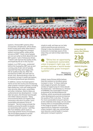 ENVIRONMENT 23
systems. Chinese BRT systems often
incorporate a double-lane, which allows
buses to pass each other when there is
a queue and this keeps the transport
system running swiftly, unlike earlier
versions of BRT. “I hear a lot of people
are not sure what to think about the new
BRT system,” said a Yichang taxi driver.
“I think it will improve the quality of life,
and hopefully the air in this city too.”
Indeed, in an ITDP survey, conducted
before the Guangzhou BRT was up and
running, only 25 per cent of people
reported that they were happy with
the air quality in the city. After the
introduction of BRT, this had risen to
64 per cent, demonstrating a clear im-
provement, at least in public perception,
of reduced greenhouse gas emissions.
In addition, various municipal govern-
ments across the country are introducing
other greener transport options, including
high quality bus, train and underground
train services, bike tracks, rental bikes
and other initiatives. Electric bikes are
a phenomenal new development – in less
than ten years, the Chinese have bought
230 million electric bicycles.15
Many
environmental NGOs are hopeful that
commuters will return to other, more
sustainable and greener forms of
transport. “We are trying to break the
tendency among the public to equate
car-ownership with success,” said May
Mei from WildAid, which works to
encourage greener forms of transport.
“By encouraging people to use the
transport system, bicycles or just
Indeed, many Chinese NGOs believe
that the moment to introduce green
transport is here. “In these relatively
early stages of growth, the largest
window of opportunity for China should
be seized now,” said Daizong Liu, Director
of EMBARQ, the sustainable transport
programme at the World Resources
Institute, which recommends sustainable
urban development practices to improve
the quality of life in all cities. “If we opt
for more sustainable transport options
at this relatively early stage, we can avoid
locking cities in unsustainable practices
in this stage of growth. China has an
opportunity to implement sustainable
urban transport right now, and perhaps
even become a world leader in sustain-
able green transport systems.”
“China has an opportunity
to implement sustainable
urban transport right now, and
perhaps become a world leader
in sustainable green transport
systems.”
-Daizong Liu.
Director, EMBARQ
230
In less than 10
years, the Chinese
have bought
electric bicycles.
million
©RachelMcKee/OakFoundation
simply to walk, we hope we can help
reduce greenhouse gas emissions.
Change is slow, but people are starting
to become increasingly aware of the
steps they can take to help make China
greener.”
 