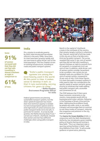 ENVIRONMENT24
“India’s public transport
systems are among the
most heavily used in the world.
At this point in time, it makes
sense to develop it well, so
that it runs sustainably, serving
citizens for years to come.”
- Sahba Chauhan,
Environment Programme Officer
for India
India
On a mission to eradicate poverty
by 2020, India introduced free-market
reforms in the early 1990s. Since then,
its cities have been growing rapidly and
are now home to about 40 per cent of the
total population. This has created a strain
on existing infrastructure, including on
roads and public transport systems.
Federal governments are planning
sustainable transport systems, but the
sheer speed of expansion has meant
that more technical capacity is needed.
Current transportation options tend to
emit high levels of carbon emissions and
public transport tends not to be safe, in
particular for women. A survey by Oak
grantee, the Mahila Housing Sewa Trust,16
carried out in Ranchi, Jharkhand, showed
that women and men face different
challenges when using public transport
in India.
Some
©TheInstituteforTransportation
andDevelopmentPolicy
Ranchi is the capital of Jharkhand,
a state in the northeast of the country
that remains largely rural but is urbanising
fast. Overall, nearly half of all trips made
in this city are on foot or by bike and a
third are by public transport. The survey
revealed that some 91 per cent of women
said they did not feel safe travelling in
shared rickshaws at night (a common form
of transport), in comparison to 61 per
cent of men. In addition, while 46 per cent
of women cyclists consider harassment
to be a problem, men cyclists do not.
Isolated roads are a problem for 59 per
cent of women cyclists, compared to
26 per cent of men. From these figures,
it is clear that public transport systems in
India need to take into consideration the
specific needs of women and girls, giving
priority to initiatives that make walking
and public transport safe, accessible
and convenient for all.
The ITDP believes that if there were
fewer economic constraints in the
country, many people would shift to
buying personal motor vehicles, following
in the footsteps of Brazil, China and the
West. Addressing the problems faced
by people who walk, cycle or use public
transport will encourage them to continue
to use these modes of transport, reducing
the congestion and pollution in the city,
even as it grows.
The Centre for Green Mobility (CGM), in
conjunction with the Delhi Development
Authority, has introduced a green mobility
policy on bicycle sharing and renting in
New Delhi. “This is an important step in
spurring cycling facilities in Delhi,” said
Anuj Malhotra from CGM. “It will provide
guidance on governance, planning,
of women
surveyed said
that they did
not feel safe
travelling in
shared rickshaws
at night in
comparison to
91%
61%
of men.
 