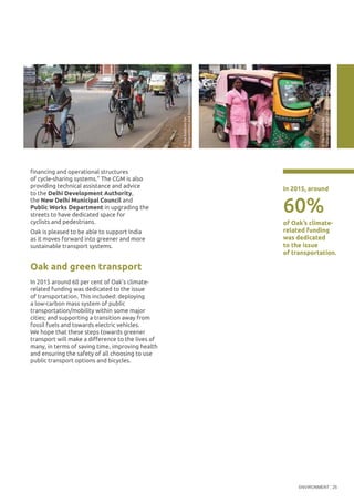 ENVIRONMENT 25
financing and operational structures
of cycle-sharing systems.” The CGM is also
providing technical assistance and advice
to the Delhi Development Authority,
the New Delhi Municipal Council and
Public Works Department in upgrading the
streets to have dedicated space for
cyclists and pedestrians.
Oak is pleased to be able to support India
as it moves forward into greener and more
sustainable transport systems.
Oak and green transport
In 2015 around 60 per cent of Oak’s climate-
related funding was dedicated to the issue
of transportation. This included: deploying
a low-carbon mass system of public
transportation/mobility within some major
cities; and supporting a transition away from
fossil fuels and towards electric vehicles.
We hope that these steps towards greener
transport will make a difference to the lives of
many, in terms of saving time, improving health
and ensuring the safety of all choosing to use
public transport options and bicycles.
60%
In 2015, around
of Oak’s climate-
related funding
was dedicated
to the issue
of transportation.
©TheInstitutefor
TransportationandDevelopmentPolicy
©TheInstitutefor
TransportationandDevelopmentPolicy
 