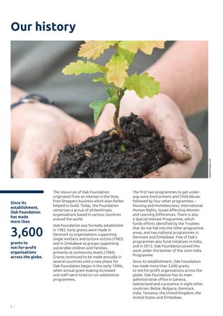 2
Our history
The resources of Oak Foundation
originated from an interest in the Duty
Free Shoppers business which Alan Parker
helped to build. Today, the Foundation
comprises a group of philanthropic
organisations based in various countries
around the world.
Oak Foundation was formally established
in 1983. Early grants were made in
Denmark to organisations supporting
single mothers and torture victims (1983)
and in Zimbabwe to groups supporting
vulnerable children and families,
primarily at community levels (1984).
Grants continued to be made annually in
several countries until a new phase for
Oak Foundation began in the early 1990s,
when annual grant-making increased
and staff were hired to run substantive
programmes.
The first two programmes to get under-
way were Environment and Child Abuse,
followed by four other programmes –
Housing and Homelessness, International
Human Rights, Issues Affecting Women
and Learning Differences. There is also
a Special Interest Programme, which
funds efforts identified by the Trustees
that do not fall into the other programme
areas, and two national programmes in
Denmark and Zimbabwe. Five of Oak’s
programmes also fund initiatives in India,
and in 2012, Oak Foundation joined this
work under the banner of the Joint India
Programme.
Since its establishment, Oak Foundation
has made more than 3,600 grants
to not-for-profit organisations across the
globe. Oak Foundation has its main
administrative office in Geneva,
Switzerland and a presence in eight other
countries: Belize, Bulgaria, Denmark,
India, Tanzania, the United Kingdom, the
United States and Zimbabwe.
3,600
Since its
establishment,
Oak Foundation
has made
more than
grants to
not-for-profit
organisations
across the globe.
©©gettyimages.com
 