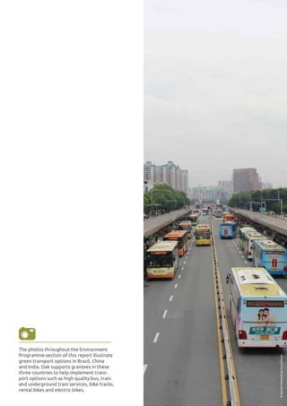 ENVIRONMENT 29
3
©RachelMcKee/OakFoundation
The photos throughout the Environment
Programme section of this report illustrate
green transport options in Brazil, China
and India. Oak supports grantees in these
three countries to help implement trans-
port options such as high quality bus, train
and underground train services, bike tracks,
rental bikes and electric bikes.
 