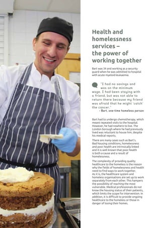 HOUSING AND HOMELESSNESS32
Bart was 34 and working as a security
guard when he was admitted to hospital
with acute myeloid leukaemia.
Health and
homelessness
services –
the power of
working together
“I had no savings and
was on the minimum
wage. I had been staying with
a friend, but was not able to
return there because my friend
was afraid that he might ‘catch’
the cancer.”
- Bart, one-time homeless person
Bart had to undergo chemotherapy, which
meant repeated visits to the hospital.
However, he had nowhere to live. The
London borough where he had previously
lived was reluctant to house him, despite
his medical reports.
There are many cases such as Bart’s.
Bad housing conditions, homelessness
and poor health are intrinsically linked
and it is well known that poor health
is both a cause and a result of
homelessness.
The complexity of providing quality
healthcare to the homeless is the reason
why the fields of homelessness and health
need to find ways to work together.
As it is, the healthcare system and
homeless organisations are set up to work
separately from each other. This hampers
the possibility of reaching the most
vulnerable. Medical professionals do not
know the housing status of their patients,
which limits the scope for intervention. In
addition, it is difficult to provide ongoing
healthcare to the homeless or those in
danger of losing their homes.
©ProvidenceRow
 