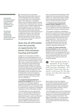 HOUSING AND HOMELESSNESS34
Chronically
homeless people
are among the
highest users
of medical care
in the United
States.
Permanent
supported
housing can
dramatically
reduce their need
for healthcare.
“Their bedside manner is
beautiful. If you forget,
they call your apartment, they
make sure you remember... It’s
beautiful. I don’t feel like my
doctor is here just for the pay-
cheque. It’s like she’s here for
the people.”
	 	 	 	 - Moira,	
     CUCS client
“The key to success has been
educating medical providers about all
of the challenges that their patients,
particularly their low-income patients,
face in their daily lives,” said Eileen
O’Brien from the Boston Medical Center.
“We help them understand how a lack of
housing or very unstable housing impacts
on their patients, and can undermine
their health no matter how many health
interventions the providers attempt.
They appreciate the programme because
it makes them better, more effective
practitioners, and they see that their
patients have better results. They are
now starting to embrace the approach
on a policy level as well.”
Does the US Affordable
Care Act provide
an opportunity for
better links between
housing and health?
Longterm or “chronically” homeless
people are among the highest users of
medical care in the United States and are
also some of the costliest patients. They
often rely on expensive emergency room
visits. Permanent supported housing
which specifically targets chronically
homeless people can both successfully
house these individuals and dramatically
reduce their need for healthcare. The
Affordable Care Act broadens the remit
of Medicaid by making it possible to
integrate housing support and health
services. However, the reality of this
work is challenging.
The Supportive Housing Network
of New York (SHNNY) works to ensure
that there is an adequate supply of
supportive housing in New York City. One
of its key themes in the coming years will
be supporting its members to manage the
implications of the Affordable Care Act.
“The Affordable Care Act opened the
door for the possibility of Medicaid to
pay for a portion of critical services in
supportive housing,” said Laura Mascuch
from SHNNY. “This will help keep the
most vulnerable people in New York
housed. SHNNY is working to ensure
that this potentially positive resource
does not undermine the integrity of the
supportive housing model, but instead
adds to our community’s ability to offer
person-centred housing to New York’s
most vulnerable homeless people.”
The Massachusetts Housing and
Shelter Alliance (MHSA) works to
secure Medicaid funding to cover the
costs of health services for people living
in supportive housing in Massachusetts.
“The greatest challenge in developing
permanent supportive housing is the need
to stress its importance in the healthcare
of long-term disabled homeless persons
without totally medicalising the issue
of homelessness,” said Joe Finn from
MHSA. “The way to overcome this is
by highlighting as key outcomes the
importance of social issues, housing,
nutrition, education and income.”
The Center for Urban Community
Services (CUCS) provides supportive
housing in New York City. The Janian
Medical Center was established by CUCS
in 2011 to carry out psychiatric outreach
work and expand CUCS’s services to
include primary medical services for
homeless people.
Early evidence from the initiative
shows that integrating healthcare and
supportive housing leads to reduced
hospital admissions, improved physical
and mental health and fewer visits to
the hospital emergency room.
“The Affordable Care Act has introduced a
storm of philosophical and programmatic
changes in a very condensed timeframe,”
said Tony Hannigan from CUCS. “Our
biggest challenge is to fund operations
while protecting person-centred care
in a way that works for both clients and
clinicians.”
 