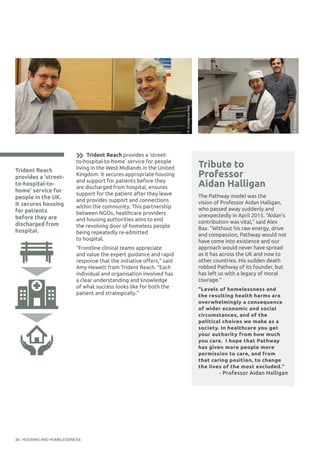 HOUSING AND HOMELESSNESS36
Trident Reach
provides a ‘street-
to-hospital-to-
home’ service for
people in the UK.
It secures housing
for patients
before they are
discharged from
hospital.
Tribute to
Professor
Aidan Halligan
The Pathway model was the
vision of Professor Aidan Halligan,
who passed away suddenly and
unexpectedly in April 2015. “Aidan’s
contribution was vital,” said Alex
Bax. “Without his raw energy, drive
and compassion, Pathway would not
have come into existence and our
approach would never have spread
as it has across the UK and now to
other countries. His sudden death
robbed Pathway of its founder, but
has left us with a legacy of moral
courage.”
“Levels of homelessness and
the resulting health harms are
overwhelmingly a consequence
of wider economic and social
circumstances, and of the
political choices we make as a
society. In healthcare you get
your authority from how much
you care. I hope that Pathway
has given more people more
permission to care, and from
that caring position, to change
the lives of the most excluded.”
- Professor Aidan Halligan
©ProvidenceRow
©ProvidenceRow
Trident Reach provides a ‘street-
to-hospital-to-home’ service for people
living in the West Midlands in the United
Kingdom. It secures appropriate housing
and support for patients before they
are discharged from hospital, ensures
support for the patient after they leave
and provides support and connections
within the community. This partnership
between NGOs, healthcare providers
and housing authorities aims to end
the revolving door of homeless people
being repeatedly re-admitted
to hospital.
“Frontline clinical teams appreciate
and value the expert guidance and rapid
response that the initiative offers,” said
Amy Hewett from Trident Reach. “Each
individual and organisation involved has
a clear understanding and knowledge
of what success looks like for both the
patient and strategically.”
 