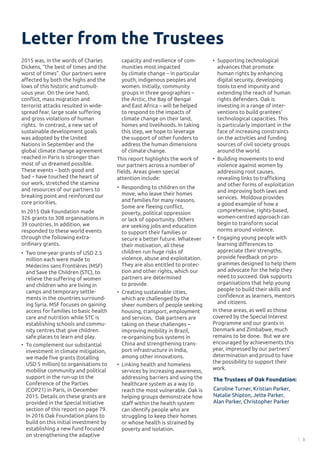 3
Letter from the Trustees
2015 was, in the words of Charles
Dickens, “the best of times and the
worst of times”. Our partners were
affected by both the highs and the
lows of this historic and tumult-
uous year. On the one hand,
conflict, mass migration and
terrorist attacks resulted in wide-
spread fear, large scale suffering
and gross violations of human
rights. In contrast, a new set of
sustainable development goals
was adopted by the United
Nations in September and the
global climate change agreement
reached in Paris is stronger than
most of us dreamed possible.
These events – both good and
bad – have touched the heart of
our work, stretched the stamina
and resources of our partners to
breaking point and reinforced our
core priorities.
In 2015 Oak Foundation made
326 grants to 308 organisations in
39 countries. In addition, we
responded to these world events
through the following extra-
ordinary grants.
•	 Two one-year grants of USD 2.5
million each were made to
Médecins sans Frontières (MSF)
and Save the Children (STC), to
relieve the suffering of women
and children who are living in
camps and temporary settle-
ments in the countries surround-
ing Syria. MSF focuses on gaining
access for families to basic health
care and nutrition while STC is
establishing schools and commu-
nity centres that give children
safe places to learn and play.
•	 To complement our substantial
investment in climate mitigation,
we made five grants (totalling
USD 5 million) to organisations to
mobilise community and political
support in the run-up to the
Conference of the Parties
(COP21) in Paris, in December
2015. Details on these grants are
provided in the Special Initiative
section of this report on page 79.
In 2016 Oak Foundation plans to
build on this initial investment by
establishing a new fund focused
on strengthening the adaptive
The Trustees of Oak Foundation:
Caroline Turner, Kristian Parker,
Natalie Shipton, Jette Parker,
Alan Parker, Christopher Parker
capacity and resilience of com-
munities most impacted
by climate change – in particular
youth, indigenous peoples and
women. Initially, community
groups in three geographies –
the Arctic, the Bay of Bengal
and East Africa – will be helped
to respond to the impacts of
climate change on their land,
homes and livelihoods. In taking
this step, we hope to leverage
the support of other funders to
address the human dimensions
of climate change.
This report highlights the work of
our partners across a number of
fields. Areas given special
attention include:
•	 Responding to children on the
move, who leave their homes
and families for many reasons.
Some are fleeing conflict,
poverty, political oppression
or lack of opportunity. Others
are seeking jobs and education
to support their families or
secure a better future. Whatever
their motivation, all these
children run huge risks of
violence, abuse and exploitation.
They are also entitled to protec-
tion and other rights, which our
partners are determined
to provide.
•	 Creating sustainable cities,
which are challenged by the
sheer numbers of people seeking
housing, transport, employment
and services. Oak partners are
taking on these challenges –
improving mobility in Brazil,
re-organising bus systems in
China and strengthening trans-
port infrastructure in India,
among other innovations.
•	 Linking health and homeless
services by increasing awareness,
addressing barriers and using the
healthcare system as a way to
reach the most vulnerable. Oak is
helping groups demonstrate how
staff within the health system
can identify people who are
struggling to keep their homes
or whose health is strained by
poverty and isolation.
•	 Supporting technological
advances that promote
human rights by enhancing
digital security, developing
tools to end impunity and
extending the reach of human
rights defenders. Oak is
investing in a range of inter-
ventions to build grantees’
technological capacities. This
is particularly important in the
face of increasing constraints
on the activities and funding
sources of civil society groups
around the world.
•	 Building movements to end
violence against women by
addressing root causes,
revealing links to trafficking
and other forms of exploitation
and improving both laws and
services. Moldova provides
a good example of how a
comprehensive, rights-based,
women-centred approach can
begin to transform social
norms around violence.
•	 Engaging young people with
learning differences to
appreciate their strengths,
provide feedback on pro-
grammes designed to help them
and advocate for the help they
need to succeed. Oak supports
organisations that help young
people to build their skills and
confidence as learners, mentors
and citizens.
In these areas, as well as those
covered by the Special Interest
Programme and our grants in
Denmark and Zimbabwe, much
remains to be done. But we are
encouraged by achievements this
year, impressed by our partners’
determination and proud to have
the possibility to support their
work.
 