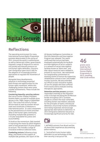 INTERNATIONAL HUMAN RIGHTS 41
Reflections
The operating environment for many
International Human Rights Programme
grantees deteriorated in the course of
2015. Around the world, in authoritarian
as well as democratic states, governments
imposed a range of measures to restrict
civil society and intensify pressure on
civil human rights defenders. Concerns
over immigration gave rise to calls for
the adoption of increasingly punitive
approaches to regulate the movement of
people.
Alongside these developments,
advances in technology presented
both threats and opportunities for the
human rights movement. Within this
challenging context there were some
notable achievements. These include the
following:
Countering impunity, securing redress:
the trial of former Chadian President
Hissène Habré, accused of multiple gross
abuses in the 1980s, began in September
2015. This is the first trial of a former
African head of state by another African
state and constitutes a milestone in
international justice. It is also a testament
to the perseverance of victims and their
allies in the human rights community
(including multiple Oak grantees) in
a 25-year long battle for justice and
accountability.
To build on the momentum, Oak invested
in improving the means by which litigators
seek to hold perpetrators of gross abuses
to account. This includes a range of
innovative evidence-collection tools.
Combating torture: following a long
delay, and thanks to the support of
multiple Oak grantees, the report of the
US Senate Intelligence Committee on
the CIA’s Detention and Interrogation
Program was released. The report
confirmed that torture had been
employed systematically during Bush-
era interrogations of terror suspects
in a network of secret interrogation
facilities known as ‘black sites’, and
that robust measures were needed to
prevent its recurrence. We maintained
our longstanding commitment to
assisting victims of torture by supporting
rehabilitation centres in low- and middle-
income countries. We also extended
our efforts to test innovative models
of care for people who have suffered
from trauma and to evaluate existing
therapeutic approaches.
Detention and due process: grantees
responded creatively to the migration
crises in Europe and along the US-Mexican
border throughout 2015. Grantees
sought to: protect the most vulnerable,
including women and children; advocate
for the principles of lawful, time-bound
detention; ensure that humane conditions
were being respected; and encourage
appropriate alternatives to detention. In
2015 immigration detention became an
increasingly significant priority for Oak.
46grants were
made by the
International
Human Rights
Programme in
2015, totalling
USD 23.60 million.
Find out more at
www.oakfnd.org/humanrights
©TacticalTech
©AmericanCivilLibertiesUnion
2 3
1. WITNESS activists from Brazil and the
US share their experiences documenting
police violence.
2. TacticalTech trains human rights
defenders to use technology so that
their security is not put at risk.
 