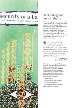 INTERNATIONAL HUMAN RIGHTS42
Technology and
human rights
The way that people communicate and
access information has been transformed
over the last half-century. These
technological advances have empowered
those defending human rights.
However, they have also aided their
adversaries, and human rights defenders
are increasingly vulnerable to online
surveillance and hacking, as governments
and private actors restrict access to
certain information.
“In international law,
access to information
and free expression have
found tremendous accelerators
in the internet and other forms
of digital communication. At the
same time, efforts to control
speech and information are
also accelerating.”
- Carole Bogart,
Human Rights Watch
Protecting human rights defenders and
enabling their work, including through
harnessing the benefits of modern
technology, are some of Oak’s key
priorities. Oak developed a cluster
of grants in 2015 to both realise the
potential of technology and also
to mitigate attendant risks. Grants
covered three main areas:
•	digital security;
•	developing anti-impunity tools
and technologies; and
•	technological capacity-building.
Read on to find out more!
©TacticalTech
 