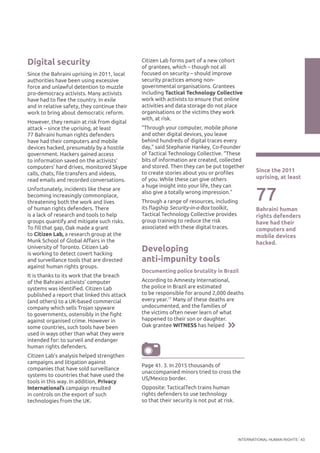 INTERNATIONAL HUMAN RIGHTS 43
77
Bahraini human
rights defenders
have had their
computers and
mobile devices
hacked.
Since the 2011
uprising, at least
Digital security
Since the Bahraini uprising in 2011, local
authorities have been using excessive
force and unlawful detention to muzzle
pro-democracy activists. Many activists
have had to flee the country. In exile
and in relative safety, they continue their
work to bring about democratic reform.
However, they remain at risk from digital
attack – since the uprising, at least
77 Bahraini human rights defenders
have had their computers and mobile
devices hacked, presumably by a hostile
government. Hackers gained access
to information saved on the activists’
computers’ hard drives, monitored Skype
calls, chats, file transfers and videos,
read emails and recorded conversations.
Unfortunately, incidents like these are
becoming increasingly commonplace,
threatening both the work and lives
of human rights defenders. There
is a lack of research and tools to help
groups quantify and mitigate such risks.
To fill that gap, Oak made a grant
to Citizen Lab, a research group at the
Munk School of Global Affairs in the
University of Toronto. Citizen Lab
is working to detect covert hacking
and surveillance tools that are directed
against human rights groups.
It is thanks to its work that the breach
of the Bahraini activists’ computer
systems was identified. Citizen Lab
published a report that linked this attack
(and others) to a UK-based commercial
company which sells Trojan spyware
to governments, ostensibly in the fight
against organised crime. However in
some countries, such tools have been
used in ways other than what they were
intended for: to surveil and endanger
human rights defenders.
Citizen Lab’s analysis helped strengthen
campaigns and litigation against
companies that have sold surveillance
systems to countries that have used the
tools in this way. In addition, Privacy
International’s campaign resulted
in controls on the export of such
technologies from the UK.
Citizen Lab forms part of a new cohort
of grantees, which – though not all
focused on security – should improve
security practices among non-
governmental organisations. Grantees
including Tactical Technology Collective
work with activists to ensure that online
activities and data storage do not place
organisations or the victims they work
with, at risk.
“Through your computer, mobile phone
and other digital devices, you leave
behind hundreds of digital traces every
day,” said Stephanie Hankey, Co-Founder
of Tactical Technology Collective. “These
bits of information are created, collected
and stored. Then they can be put together
to create stories about you or profiles
of you. While these can give others
a huge insight into your life, they can
also give a totally wrong impression.”
Through a range of resources, including
its flagship Security-in-a-Box toolkit,
Tactical Technology Collective provides
group training to reduce the risk
associated with these digital traces.
Developing
anti-impunity tools
Documenting police brutality in Brazil
According to Amnesty International,
the police in Brazil are estimated
to be responsible for around 2,000 deaths
every year.17
Many of these deaths are
undocumented, and the families of
the victims often never learn of what
happened to their son or daughter.
Oak grantee WITNESS has helped
Page 41. 3. In 2015 thousands of
unaccompanied minors tried to cross the
US/Mexico border.
Opposite: TacticalTech trains human
rights defenders to use technology
so that their security is not put at risk.
 