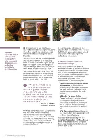 INTERNATIONAL HUMAN RIGHTS44
A recent example is the case of the
assassination of Lebanese Prime Minister
Rafik Hariri – prosecution rested almost
exclusively on the tracking of the
defendants’ cell phones.
Gathering witness statements
through technology
Unlocking the wealth of potential
evidence gathered by witnesses through
statements – in person, on social media
and through mobile phone recordings;
and corroborating this evidence to make
it admissible in court, is a challenge.
In 2015 Oak supported three
interventions to make this happen:
•	Carnegie Mellon University’s Human
Rights Center is pioneering the
development of advanced computing
methods and tools to analyse large
volumes of photographic and video
evidence;
•	UC Berkley’s Human Rights
Center works with the International
Criminal Court, investigators and
technology companies to ensure the
use of evidence gathered through
technological means in proceedings;
and
•	SITU Research applies spatial analysis
and visualisation techniques to present
evidence more effectively.
In a separate but related grant, the
American Association for the Advance-
ment of Science deployed geospatial
technology to document international
crimes from space.
WITNESS
supports civilian
activists and
investigators
who document
disappearances
and police
brutality in
Brazilian cities.
©AllOut
1
train activists to use mobile video
devices to capture human rights violations
when they occur. It has also empowered
communities to stand up against police
brutality.
“With the rise in the use of mobile phones
and social media, there is an increasing
flood of videos that human rights groups
hope will support criminal investigations
and proceedings,” said Executive Director
of WITNESS, Yvette Alberdingk Thijm.
“We believe that if we train activists and
citizens to capture better quality videos,
international human rights and criminal
justice stakeholders will be able to use
them to better effect,” she said.
“What WITNESS does
is create, support and
sustain a global network
of people who use video
as their tool, as their weapon.
This network reminds us that
we are not a single voice;
we are not alone.”
- Esra’a Al Shafei,
Bahraini activist
©CitizenLab
©WITNESS
2
WITNESS is one of several of Oak grantees
that work with activists to develop
and disseminate new technologies to
capture evidence of crimes. New kinds of
evidence, like video and satellite imagery,
are becoming increasingly important
in the investigation and prosecution of
international crimes.
 