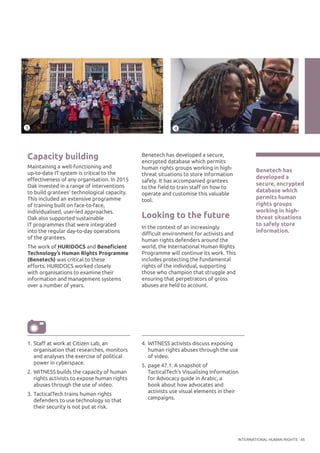 INTERNATIONAL HUMAN RIGHTS 45
Capacity building
Maintaining a well-functioning and
up-to-date IT system is critical to the
effectiveness of any organisation. In 2015
Oak invested in a range of interventions
to build grantees’ technological capacity.
This included an extensive programme
of training built on face-to-face,
individualised, user-led approaches.
Oak also supported sustainable
IT programmes that were integrated
into the regular day-to-day operations
of the grantees.
The work of HURIDOCS and Beneficient
Technology’s Human Rights Programme
(Benetech) was critical to these
efforts. HURIDOCS worked closely
with organisations to examine their
information and management systems
over a number of years.
Benetech has
developed a
secure, encrypted
database which
permits human
rights groups
working in high-
threat situations
to safely store
information.
©TacticalTech
©WITNESS
Benetech has developed a secure,
encrypted database which permits
human rights groups working in high-
threat situations to store information
safely. It has accompanied grantees
to the field to train staff on how to
operate and customise this valuable
tool.
Looking to the future
In the context of an increasingly
difficult environment for activists and
human rights defenders around the
world, the International Human Rights
Programme will continue its work. This
includes protecting the fundamental
rights of the individual, supporting
those who champion that struggle and
ensuring that perpetrators of gross
abuses are held to account.
1.	Staff at work at Citizen Lab, an
organisation that researches, monitors
and analyses the exercise of political
power in cyberspace.
2.	WITNESS builds the capacity of human
rights activists to expose human rights
abuses through the use of video.
3.	TacticalTech trains human rights
defenders to use technology so that
their security is not put at risk.
4.	WITNESS activists discuss exposing
human rights abuses through the use
of video.
5.	page 47.1: A snapshot of
TacticalTech’s Visualising Information
for Advocacy guide in Arabic, a
book about how advocates and
activists use visual elements in their
campaigns.
3 4
 