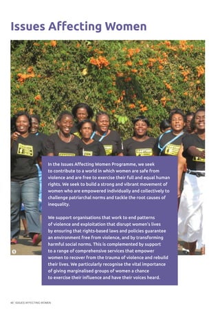 ISSUES AFFECTING WOMEN48
Issues Affecting Women
In the Issues Affecting Women Programme, we seek
to contribute to a world in which women are safe from
violence and are free to exercise their full and equal human
rights. We seek to build a strong and vibrant movement of
women who are empowered individually and collectively to
challenge patriarchal norms and tackle the root causes of
inequality.
We support organisations that work to end patterns
of violence and exploitation that disrupt women’s lives
by ensuring that rights-based laws and policies guarantee
an environment free from violence, and by transforming
harmful social norms. This is complemented by support
to a range of comprehensive services that empower
women to recover from the trauma of violence and rebuild
their lives. We particularly recognise the vital importance
of giving marginalised groups of women a chance
to exercise their influence and have their voices heard.
©JustAssociates
1
 