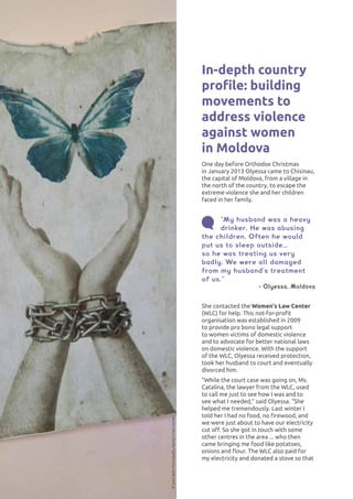 ISSUES AFFECTING WOMEN50
In-depth country
profile: building
movements to
address violence
against women
in Moldova
One day before Orthodox Christmas
in January 2013 Olyessa came to Chisinau,
the capital of Moldova, from a village in
the north of the country, to escape the
extreme violence she and her children
faced in her family.
©SotisBaltiMunicipalityFamilyCrisisCenter
“My husband was a heavy
drinker. He was abusing
the children. Often he would
put us to sleep outside…
so he was treating us very
badly. We were all damaged
from my husband’s treatment
of us.”
- Olyessa, Moldova
She contacted the Women's Law Center
(WLC) for help. This not-for-profit
organisation was established in 2009
to provide pro bono legal support
to women victims of domestic violence
and to advocate for better national laws
on domestic violence. With the support
of the WLC, Olyessa received protection,
took her husband to court and eventually
divorced him.
“While the court case was going on, Ms.
Catalina, the lawyer from the WLC, used
to call me just to see how I was and to
see what I needed,” said Olyessa. “She
helped me tremendously. Last winter I
told her I had no food, no firewood, and
we were just about to have our electricity
cut off. So she got in touch with some
other centres in the area ... who then
came bringing me food like potatoes,
onions and flour. The WLC also paid for
my electricity and donated a stove so that
 