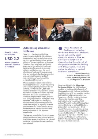 ISSUES AFFECTING WOMEN52
Addressing domestic
violence
Since 2011 Oak has provided nine
grants for a total of USD 2.2 million to
organisations and networks improving
services and legislation to help women
victims of domestic violence in Moldova.
Together, they have been working to:
advocate for the adoption, implemen-
tation and enforcement of domestic
violence legislation; meet the needs
of victims of violence through services
that are coordinated and comprehensive;
and promote the agency and self-
representation of survivors within
a rights-based framework.
Moldova adopted a domestic violence
law in 2007 called the Law on Preventing
and Combating Family Violence. The law
defined, for the first time, domestic
violence and called for protection orders
for women victims of domestic violence.
However, due to the lack of specific
directives on protection orders, the law
was rarely implemented in the years that
followed. “Initially no one was trying
to combat this problem and politicians
were even denying or rejecting that the
problem existed,” said Valentina Buliga,
Former Minister for Social, Labour and
Family Protection of the Republic
of Moldova.
The law was amended in 2010 to broaden
victims’ rights to protection and services.
In addition, a new provision in the criminal
code that criminalises domestic violence
was adopted.
In partnership with the Advocates
for Human Rights, the WLC has been
working to implement the Republic of
Moldova’s Domestic Violence Legislation.
In addition, the WLC has provided training
to the police, judges, prosecutors and
lawyers on effective response to cases
of domestic violence. According
to the WLC, so far more than 1,000
police officers throughout Moldova have
received training, as well as 250 judges,
prosecutors and lawyers. As a direct
result, the number of protection orders
issued has since increased. In 2011 there
were only 23 and by 2014 this figure
had grown to more than 900. This shows
clearly how Moldova is working hard,
both on the ground and at policy levels,
to tackle domestic violence.
“Now, Ministers of
Parliament, including
the Prime Minister of Moldova,
speak out openly about
domestic violence. Now we
place great emphasis on
strengthening the roles of all
the people involved in dealing
with this problem, from the
police to ministers, central
and local authorities.”
- Valentina Buliga,
Former Minister for Social,
Labour and Family Protection
of the Republic of Moldova
Since 2011, Oak
has provided
million to combat
domestic violence
in Moldova.
USD 2.2
©VirginiaRuan/OakFoundation
©VirginiaRuan/OakFoundation
21
 