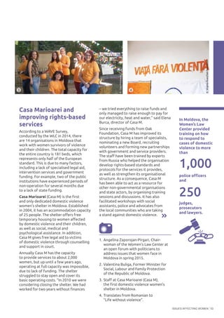 ISSUES AFFECTING WOMEN 53
– we tried everything to raise funds and
only managed to raise enough to pay for
our electricity, heat and water,” said Elena
Burca, director of Casa M.
Since receiving funds from Oak
Foundation, Casa M has improved its
structure by hiring a team of specialists,
nominating a new Board, recruiting
volunteers and forming new partnerships
with government and service providers.
The staff have been trained by experts
from Russia who helped the organisation
develop rights-based standards and
protocols for the services it provides,
as well as strengthen its organisational
structure. As a consequence, Casa M
has been able to act as a resource for
other non-governmental organisations
and state actors, by organising training
sessions and discussions. It has also
facilitated workshops with social
assistants, police and advocates from
the local communities who are taking
a stand against domestic violence.
In Moldova, the
Women’s Law
Center provided
training on how
to respond to
cases of domestic
violence to more
than
police officers
and
1,000
Casa Marioarei and
improving rights-based
services
According to a WAVE Survey,
conducted by the WLC in 2014, there
are 14 organisations in Moldova that
work with women survivors of violence
and their children. The total capacity for
the entire country is 181 beds, which
represents only half of the European
standard. This is due to many factors,
including a lack of specialised legal aid,
intervention services and government
funding. For example, two of the public
institutions have experienced periods of
non-operation for several months due
to a lack of state funding.
Casa Marioarei (Casa M) is the first
and only dedicated domestic violence
women’s shelter in Moldova. Established
in 2004, it has an accommodation capacity
of 25 people. The shelter offers free
temporary housing to women affected
by domestic violence and their children,
as well as social, medical and
psychological assistance. In addition,
Casa M gives free legal aid to victims
of domestic violence through counselling
and support in court.
Annually Casa M has the capacity
to provide services to about 2,000
women, but up until a few years ago,
operating at full capacity was impossible,
due to lack of funding. The shelter
struggled to stay open and cover its
basic operating costs. “In 2010 we were
considering closing the shelter. We had
worked for two years without finances
250
judges,
prosecutors
and lawyers.
©VirginiaRuan/OakFoundation
©CasaMarioarei
3 4
1.	Angelina Zaporojan-Pirgari, Chair-
woman of the Women’s Law Center at
an open forum with politicians to
address issues that women face in
Moldova in spring 2015.
2.	Valentina Buliga, Former Minister for
Social, Labour and Family Protection
of the Republic of Moldova.
3.	Staff at Casa Marioarei (Casa M),
the first domestic violence women’s
shelter in Moldova.
4.	Translates from Romanian to
“Life without violence”.
 