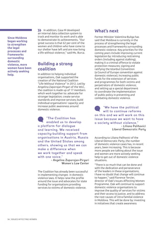 ISSUES AFFECTING WOMEN54
What’s next
Former Minister Valentina Buliga has
said that Moldova is currently in the
process of strengthening the legal
processes and frameworks surrounding
domestic violence. Key priorities for the
coming years include improving current
legislation by: introducing restraining
orders (including against stalking);
making it a criminal offence to violate
protection measures; signing and
ratifying the Istanbul Convention
(a Council of Europe convention against
domestic violence); increasing public
funds for the extension of services
and programmes for both victims and
perpetrators of domestic violence;
and setting up a special department
to coordinate the implementation
of public policy in preventing and
combating domestic violence.
In addition, Casa M developed
an internal data collection system to
track and monitor its work and is able
to demonstrate its achievements. “Our
great success is that 62 per cent of the
women and children who have come to
our shelter have left and are now living
a life without violence,” said Ms. Burca.
Building a strong
coalition
In addition to helping individual
organisations, Oak supported the
creation of the National Coalition
“Life Without Violence” in 2012. Led by
Angelina Zaporojan-Pirgari of the WLC,
the coalition is made up of 17 members
which work together to: advocate for
stronger legislation; create service
standards and improve services; build
individual organisations’ capacity; and
increase public awareness around
domestic violence.
“The Coalition has
enabled us to develop
a platform for dialogue
and learning. We received
capacity-building support from
organisations in Austria, Russia
and the United States among
others, showing us that we can
make a difference when
we work together and speak
with one voice.”
- Angelina Zaporojan-Pirgari
Women’s Law Center
“We have the political
will to continue reforms
on this and we will work on this
issue because we want to have
a society without violence.”
	 	 - Liliana Palihovici
Liberal Democratic Party
According to Liliana Palihovici of the
Liberal Democratic Party, the number
of domestic violence cases has, in recent
years, been increasing. This is because
more people are talking about the issue
and women are more actively seeking
help to get out of domestic violence
situations.
“There is so much that can be done and
with the dedication and perseverance
of the leaders in these organisations,
I have no doubt that change will continue
to happen,” said Florence Tercier,
director of Oak’s Issues Affecting Women
Programme. Oak will continue to support
domestic violence organisations to
improve the quality of services for victims
and their access to justice, and to address
the root causes of intra-familial violence
in Moldova. This will be done by: investing
in initiatives that create awareness
The Coalition has already been successful
in implementing changes in domestic
violence laws. It helps raise the profile
around the issue and advocates for state
funding for organisations providing
services to victims of domestic violence.
Since Moldova
began working
to strengthen
the legal
processes and
frameworks
surrounding
domestic
violence, more
women have been
actively seeking
help.
 