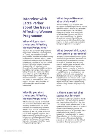 ISSUES AFFECTING WOMEN56
Interview with
Jette Parker
about the Issues
Affecting Women
Programme
When did you start
the Issues Affecting
Women Programme?
"I started the Issues Affecting Women’s
Programme at the very beginning when,
as a family, we started the original
programmes; however, I had been funding
issues related to women before I estab-
lished the programme itself. In Denmark,
for example, I supported a project called
Mother’s Help that focused on young,
single mothers. A social worker in
Denmark, who spearheaded the project,
found that many single mothers were
falling through the cracks and didn’t
know where to go for help. Mother’s
Help created a space where single
mothers could find a supportive network
and access to public services. I still
support Mother’s Help and the staff
continue to help many families
in Denmark."
Why did you start
the Issues Affecting
Women Programme?
"After our initial projects in Denmark
and on reading more about the issues
affecting women around the world,
I decided to form this programme to
address more difficult questions and
problems. It was the logical next step.
It is difficult for single mothers, but it
is even more difficult and important to
help women who have been trafficked,
exploited and abused. The more you
learn, the more you realise how much
help you can give people."
What do you like most
about this work?
"I feel incredibly lucky that I am able
to support women’s organisations around
the world. When I read an article or hear
about something such as trafficking,
I have the privilege to do something
to help and each year we are able to
give more. I would never be able to
do anything without the staff in our
programme and at the Foundation. I am
inspired by their passion and dedication
to improving the lives of people."
What do you think about
the current programme?
"Florence Tercier and her team are good
at finding projects around the world that
provide important and caring services
to victims of violence, while working
towards social change, and eradicating
violence and trafficking of women.
We also support a number of projects
through women’s funds that have made
a real difference to people as they are
able to reach small, local groups. We
started small with an idea to improve the
lives of women and now we have a well
established programme working on very
important issues. The Issues Affecting
Women’s Programme is very important
to me."
Is there a project that
stands out for you?
"It is not always the projects that stand
out for me – it is the people that I have
met. The most recent person I met was
Taiba Rahim. She is the President of Nai
Qala Association, which works to advance
education and health in remote and
neglected regions of Afghanistan. She is
truly inspirational. I also feel quite
happy that I have been able to support
the production of a few documentary
films, photo exhibitions and artistic
projects to call attention to the difficult
issues that these projects address."
 
