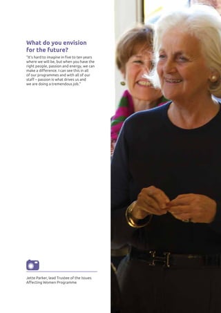 What do you envision
for the future?
"It’s hard to imagine in five to ten years
where we will be, but when you have the
right people, passion and energy, we can
make a difference. I can see this in all
of our programmes and with all of our
staff – passion is what drives us and
we are doing a tremendous job."
Jette Parker, lead Trustee of the Issues
Affecting Women Programme
 