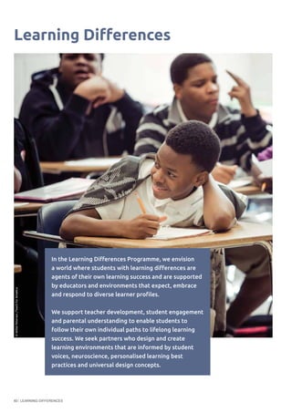 LEARNING DIFFERENCES60
Learning Differences
In the Learning Differences Programme, we envision
a world where students with learning differences are
agents of their own learning success and are supported
by educators and environments that expect, embrace
and respond to diverse learner profiles.
We support teacher development, student engagement
and parental understanding to enable students to
follow their own individual paths to lifelong learning
success. We seek partners who design and create
learning environments that are informed by student
voices, neuroscience, personalised learning best
practices and universal design concepts.
©WilliePetersen/TeachforAmerica
 