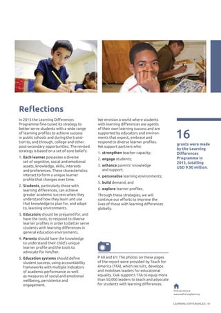 LEARNING DIFFERENCES 61
16
grants were made
by the Learning
Differences
Programme in
2015, totalling
USD 9.90 million.
Find out more at
www.oakfnd.org/learning
Reflections
P 60 and 61: The photos on these pages
of the report were provided by Teach for
America (TFA), which recruits, develops
and mobilises leaders for educational
equality. Oak supports TFA to equip more
than 50,000 leaders to teach and advocate
for students with learning differences.
In 2015 the Learning Differences
Programme fine-tuned its strategy to
better serve students with a wide range
of learning profiles to achieve success
in public schools and during the transi-
tion to, and through, college and other
post-secondary opportunities. The revised
strategy is based on a set of core beliefs:
1.	Each learner possesses a diverse
set of cognitive, social and emotional
assets, knowledge, skills, interests
and preferences. These characteristics
interact to form a unique learner
profile that changes over time.
2.	Students, particularly those with
learning differences, can achieve
greater academic success when they
understand how they learn and use
that knowledge to plan for, and adapt
to, learning environments.
3.	Educators should be prepared for, and
have the tools, to respond to diverse
learner profiles in order to better serve
students with learning differences in
general education environments.
4.	Parents should have the knowledge
to understand their child’s unique
learner profile and the tools to
advocate for him/her.
5.	Education systems should define
student success, using accountability
frameworks with multiple indicators
of academic performance as well
as measures of social and emotional
wellbeing, persistence and
engagement.
We envision a world where students
with learning differences are agents
of their own learning success and are
supported by educators and environ-
ments that expect, embrace and
respond to diverse learner profiles.
We support partners who:
1.	strengthen teacher capacity;
2.	engage students;
3.	enhance parents’ knowledge
and support;
4.	personalise learning environments;
5.	build demand; and
6.	explore learner profiles.
Through these strategies, we will
continue our efforts to improve the
lives of those with learning differences
globally.
©SallyRyan/TeachforAmerica
©Jean-ChristianBourcart/TeachforAmerica
 