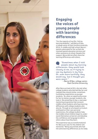 LEARNING DIFFERENCES62
After Becca arrived at ECU, she met other
college students who learned like her and
realised they shared similar, sometimes
humiliating, experiences as younger
students. So, when an opportunity arose
for her to mentor younger students, she
took it. She joined Eye to Eye, a near-peer
mentoring programme that connects
middle school students who have learning
differences with college students who
also do. Through an arts-based curriculum
and based on their own personal
experiences, the college students help
the middle school children begin to under-
stand themselves as learners and develop
the confidence and language to talk to
others about how they learn.
The experience was as transformational
for Becca as it was for the children she
mentored. “Being around kids who had
the same learning differences as me really
Engaging
the voices of
young people
with learning
differences
“For the majority of my life, I hid my
learning disability,” said Becca O’Hea,
a college senior at East Carolina University
(ECU). In middle and high school, Becca’s
parents advocated for her so that she
received special education services and
other assistance at school. Despite this
support, Becca did not often share her
learning differences with others.
“Sometimes when I told
people about my learning
differences, they would look
closely at me, as if trying to
see my dyslexia in my face.
Or, even more hurtfully, they
would say, ‘but I thought you
were smart.’”
– Becca O’Hea, college senior,
East Carolina University
©TeachForPakistan©ElliotHaney/CityYear
 