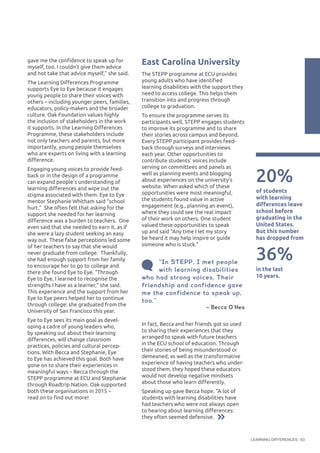 LEARNING DIFFERENCES 63
gave me the confidence to speak up for
myself, too. I couldn’t give them advice
and not take that advice myself,” she said.
The Learning Differences Programme
supports Eye to Eye because it engages
young people to share their voices with
others – including younger peers, families,
educators, policy-makers and the broader
culture. Oak Foundation values highly
the inclusion of stakeholders in the work
it supports. In the Learning Differences
Programme, these stakeholders include
not only teachers and parents, but more
importantly, young people themselves
who are experts on living with a learning
difference.
Engaging young voices to provide feed-
back or in the design of a programme
can expand people’s understanding of
learning differences and wipe out the
stigma associated with them. Eye to Eye
mentor Stephanie Whitham said “school
hurt.” She often felt that asking for the
support she needed for her learning
difference was a burden to teachers. One
even said that she needed to earn it, as if
she were a lazy student seeking an easy
way out. These false perceptions led some
of her teachers to say that she would
never graduate from college. Thankfully,
she had enough support from her family
to encourage her to go to college and
there she found Eye to Eye. “Through
Eye to Eye, I learned to recognise the
strengths I have as a learner,” she said.
This experience and the support from her
Eye to Eye peers helped her to continue
through college: she graduated from the
University of San Francisco this year.
Eye to Eye sees its main goal as devel-
oping a cadre of young leaders who,
by speaking out about their learning
differences, will change classroom
practices, policies and cultural percep-
tions. With Becca and Stephanie, Eye
to Eye has achieved this goal. Both have
gone on to share their experiences in
meaningful ways – Becca through the
STEPP programme at ECU and Stephanie
through Roadtrip Nation. Oak supported
both these organisations in 2015 –
read on to find out more!
In fact, Becca and her friends got so used
to sharing their experiences that they
arranged to speak with future teachers
in the ECU school of education. Through
their stories of being misunderstood or
demeaned, as well as the transformative
experience of having teachers who under-
stood them, they hoped these educators
would not develop negative mindsets
about those who learn differently.
Speaking up gave Becca hope. “A lot of
students with learning disabilities have
had teachers who were not always open
to hearing about learning differences:
they often seemed defensive.
“In STEPP, I met people
with learning disabilities
who had strong voices. Their
friendship and confidence gave
me the confidence to speak up,
too.”
– Becca O’Hea  
20%
of students
with learning
differences leave
school before
graduating in the
United States.
But this number
has dropped from
in the last
10 years.
36%
East Carolina University
The STEPP programme at ECU provides
young adults who have identified
learning disabilities with the support they
need to access college. This helps them
transition into and progress through
college to graduation.
To ensure the programme serves its
participants well, STEPP engages students
to improve its programme and to share
their stories across campus and beyond.
Every STEPP participant provides feed-
back through surveys and interviews
each year. Other opportunities to
contribute students’ voices include
serving on committees and panels as
well as planning events and blogging
about experiences on the university’s
website. When asked which of these
opportunities were most meaningful,
the students found value in active
engagement (e.g., planning an event),
where they could see the real impact
of their work on others. One student
valued these opportunities to speak
up and said “Any time I let my story
be heard it may help inspire or guide
someone who is stuck.”
 