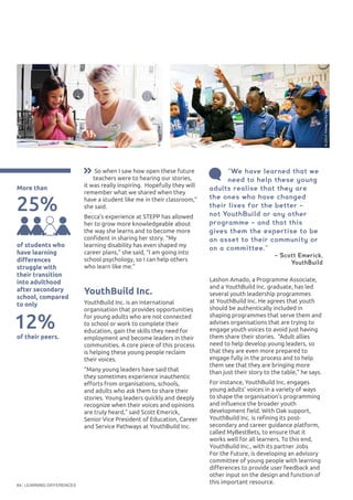 LEARNING DIFFERENCES64
Lashon Amado, a Programme Associate,
and a YouthBuild Inc. graduate, has led
several youth leadership programmes
at YouthBuild Inc. He agrees that youth
should be authentically included in
shaping programmes that serve them and
advises organisations that are trying to
engage youth voices to avoid just having
them share their stories. “Adult allies
need to help develop young leaders, so
that they are even more prepared to
engage fully in the process and to help
them see that they are bringing more
than just their story to the table,” he says.
For instance, YouthBuild Inc. engages
young adults’ voices in a variety of ways
to shape the organisation’s programming
and influence the broader youth
development field. With Oak support,
YouthBuild Inc. is refining its post-
secondary and career guidance platform,
called MyBestBets, to ensure that it
works well for all learners. To this end,
YouthBuild Inc., with its partner Jobs
For the Future, is developing an advisory
committee of young people with learning
differences to provide user feedback and
other input on the design and function of
this important resource.
More than
©EyetoEye
©ElliotHaney/CityYear
25%
So when I saw how open these future
teachers were to hearing our stories,
it was really inspiring. Hopefully they will
remember what we shared when they
have a student like me in their classroom,”
she said.
Becca’s experience at STEPP has allowed
her to grow more knowledgeable about
the way she learns and to become more
confident in sharing her story. “My
learning disability has even shaped my
career plans,” she said, “I am going into
school psychology, so I can help others
who learn like me.”
YouthBuild Inc.
YouthBuild Inc. is an international
organisation that provides opportunities
for young adults who are not connected
to school or work to complete their
education, gain the skills they need for
employment and become leaders in their
communities. A core piece of this process
is helping these young people reclaim
their voices.
“Many young leaders have said that
they sometimes experience inauthentic
efforts from organisations, schools,
and adults who ask them to share their
stories. Young leaders quickly and deeply
recognize when their voices and opinions
are truly heard,” said Scott Emerick,
Senior Vice President of Education, Career
and Service Pathways at YouthBuild Inc.
of students who
have learning
differences
struggle with
their transition
into adulthood
after secondary
school, compared
to only
12%
of their peers.
“We have learned that we
need to help these young
adults realise that they are
the ones who have changed
their lives for the better –
not YouthBuild or any other
programme – and that this
gives them the expertise to be
an asset to their community or
on a committee.”
– Scott Emerick,
YouthBuild  
 