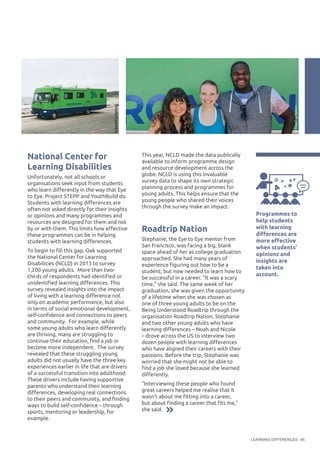 LEARNING DIFFERENCES 65
National Center for
Learning Disabilities
Unfortunately, not all schools or
organisations seek input from students
who learn differently in the way that Eye
to Eye, Project STEPP and YouthBuild do.
Students with learning differences are
often not asked directly for their insights
or opinions and many programmes and
resources are designed for them and not
by or with them. This limits how effective
these programmes can be in helping
students with learning differences.
To begin to fill this gap, Oak supported
the National Center for Learning
Disabilities (NCLD) in 2013 to survey
1,200 young adults. More than two-
thirds of respondents had identified or
unidentified learning differences. This
survey revealed insights into the impact
of living with a learning difference not
only on academic performance, but also
in terms of social emotional development,
self-confidence and connections to peers
and community. For example, while
some young adults who learn differently
are thriving, many are struggling to
continue their education, find a job or
become more independent. The survey
revealed that these struggling young
adults did not usually have the three key
experiences earlier in life that are drivers
of a successful transition into adulthood.
These drivers include having supportive
parents who understand their learning
differences, developing real connections
to their peers and community, and finding
ways to build self-confidence – through
sports, mentoring or leadership, for
example.
This year, NCLD made the data publically
available to inform programme design
and resource development across the
globe. NCLD is using this invaluable
survey data to shape its own strategic
planning process and programmes for
young adults. This helps ensure that the
young people who shared their voices
through the survey make an impact.
Roadtrip Nation
Stephanie, the Eye to Eye mentor from
San Francisco, was facing a big, blank
space ahead of her as college graduation
approached. She had many years of
experience figuring out how to be a
student, but now needed to learn how to
be successful in a career. “It was a scary
time,” she said. The same week of her
graduation, she was given the opportunity
of a lifetime when she was chosen as
one of three young adults to be on the
Being Understood Roadtrip through the
organisation Roadtrip Nation. Stephanie
and two other young adults who have
learning differences – Noah and Nicole
– drove across the US to interview two
dozen people with learning differences
who have aligned their careers with their
passions. Before the trip, Stephanie was
worried that she might not be able to
find a job she loved because she learned
differently.
"Interviewing these people who found
great careers helped me realise that it
wasn't about me fitting into a career,
but about finding a career that fits me,"
she said.
Programmes to
help students
with learning
differences are
more effective
when students’
opinions and
insights are
taken into
account.
©RoadTripNation
©RoadTripNation
 