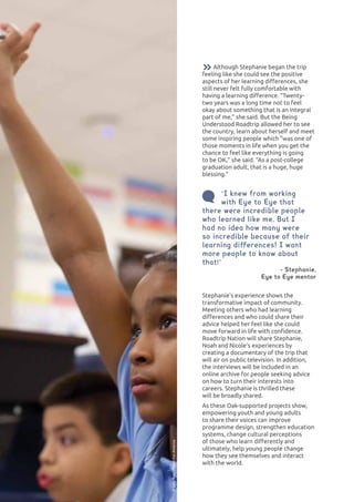 LEARNING DIFFERENCES66
Although Stephanie began the trip
feeling like she could see the positive
aspects of her learning differences, she
still never felt fully comfortable with
having a learning difference. “Twenty-
two years was a long time not to feel
okay about something that is an integral
part of me,” she said. But the Being
Understood Roadtrip allowed her to see
the country, learn about herself and meet
some inspiring people which “was one of
those moments in life when you get the
chance to feel like everything is going
to be OK,” she said. “As a post-college
graduation adult, that is a huge, huge
blessing.”
“I knew from working
with Eye to Eye that
there were incredible people
who learned like me. But I
had no idea how many were
so incredible because of their
learning differences! I want
more people to know about
that!”
- Stephanie,
Eye to Eye mentor
Stephanie’s experience shows the
transformative impact of community.
Meeting others who had learning
differences and who could share their
advice helped her feel like she could
move forward in life with confidence.
Roadtrip Nation will share Stephanie,
Noah and Nicole’s experiences by
creating a documentary of the trip that
will air on public television. In addition,
the interviews will be included in an
online archive for people seeking advice
on how to turn their interests into
careers. Stephanie is thrilled these
will be broadly shared.
As these Oak-supported projects show,
empowering youth and young adults
to share their voices can improve
programme design, strengthen education
systems, change cultural perceptions
of those who learn differently and
ultimately, help young people change
how they see themselves and interact
with the world.
©SallyRyan/TeachForAmerica
 