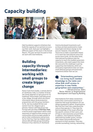 6
Capacity building
Intermediaries form deep connections
within their communities and bring an
expertise that large foundations are not
always equipped to deliver. Organisations
like Find Your Feet fully understand the
culture they operate in. They have the
best knowledge of the issues affecting
the specific context of their work, and
of how to raise awareness around them.
In addition, intermediaries facilitate
administering smaller grants, monitor
their impact and provide technical
assistance to their grantees. They also
provide counselling, training, networking
Capacity building
Oak Foundation supports initiatives that
build the capacity of our partners to carry
out their work. Each year we highlight a
different aspect of this work in the Annual
Report. This year we have focused on how
we work with intermediaries.
Building
capacity through
intermediaries:
working with
small groups to
create bigger
change
Polina Tudu from Godda, a remote district
of Jharkhand, India, is a mother of three.
Her family depends on agriculture for its
livelihood. Polina leads a self-help group
in her village, through which she shares
information about social protection
programmes with the group members.
So far, she has enabled 28 men and
women from her village to get a
pension. Polina’s self-help group was
formed with the help of Find Your Feet,
a not-for-profit organisation which raises
awareness of opportunities among rural
communities and encourages people to
ask for their entitlements and services.
So far Find Your Feet has helped create
almost 200 self-help groups (including
Polina’s) in four districts of Jharkhand.
©BagelБејгл
Community-based movements such
as these are best positioned to create
meaningful and direct change on the
ground. However, they often lack
resources to make a sustainable impact
or to reach the international arena and
access more funds. On the other hand,
international foundations lack the
capacity to reach the smallest grassroots
movements, who need support the most.
We overcome this challenge in part by
supporting intermediaries, which are
third-party organisations that can reach
small advocacy groups and grassroots
movements better than we can.
“Intermediary partners
can bring much needed
knowledge to the table and
allow Oak staff access to
expertise in new fields,
geographies and communities.”
− Adriana Craciun, Oak’s
Senior Adviser on Organisational
Development and Capacity Building
©Atina
©Atina
 