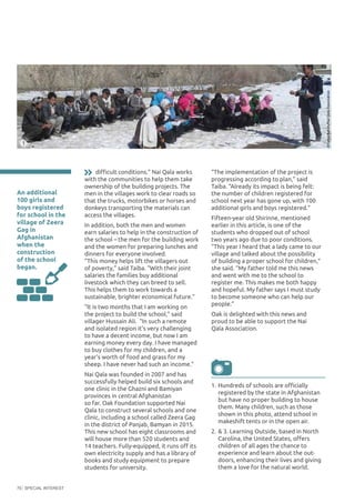 SPECIAL INTEREST70
An additional
100 girls and
boys registered
for school in the
village of Zeera
Gag in
Afghanistan
when the
construction
of the school
began.
“The implementation of the project is
progressing according to plan,” said
Taiba. “Already its impact is being felt:
the number of children registered for
school next year has gone up, with 100
additional girls and boys registered.”
Fifteen-year old Shirinne, mentioned
earlier in this article, is one of the
students who dropped out of school
two years ago due to poor conditions.
“This year I heard that a lady came to our
village and talked about the possibility
of building a proper school for children,”
she said. “My father told me this news
and went with me to the school to
register me. This makes me both happy
and hopeful. My father says I must study
to become someone who can help our
people.”
Oak is delighted with this news and
proud to be able to support the Nai
Qala Association.
1.	Hundreds of schools are officially
registered by the state in Afghanistan
but have no proper building to house
them. Many children, such as those
shown in this photo, attend school in
makeshift tents or in the open air.
2.	& 3. Learning Outside, based in North
Carolina, the United States, offers
children of all ages the chance to
experience and learn about the out-
doors, enhancing their lives and giving
them a love for the natural world.
difficult conditions.” Nai Qala works
with the communities to help them take
ownership of the building projects. The
men in the villages work to clear roads so
that the trucks, motorbikes or horses and
donkeys transporting the materials can
access the villages.
In addition, both the men and women
earn salaries to help in the construction of
the school – the men for the building work
and the women for preparing lunches and
dinners for everyone involved.
“This money helps lift the villagers out
of poverty,” said Taiba. “With their joint
salaries the families buy additional
livestock which they can breed to sell.
This helps them to work towards a
sustainable, brighter economical future.”
“It is two months that I am working on
the project to build the school,” said
villager Hussain Ali. “In such a remote
and isolated region it’s very challenging
to have a decent income, but now I am
earning money every day. I have managed
to buy clothes for my children, and a
year’s worth of food and grass for my
sheep. I have never had such an income.”
Nai Qala was founded in 2007 and has
successfully helped build six schools and
one clinic in the Ghazni and Bamiyan
provinces in central Afghanistan
so far. Oak Foundation supported Nai
Qala to construct several schools and one
clinic, including a school called Zeera Gag
in the district of Panjab, Bamyan in 2015.
This new school has eight classrooms and
will house more than 520 students and
14 teachers. Fully-equipped, it runs off its
own electricity supply and has a library of
books and study equipment to prepare
students for university.
©TaibaRahim/NaiQalaAssociation
1
 