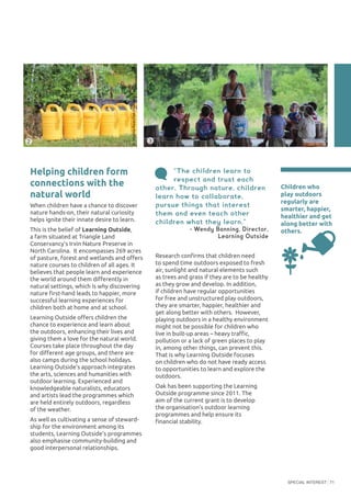 SPECIAL INTEREST 71
“The children learn to
respect and trust each
other. Through nature, children
learn how to collaborate,
pursue things that interest
them and even teach other
children what they learn.”
- Wendy Banning, Director,
Learning Outside
Research confirms that children need
to spend time outdoors exposed to fresh
air, sunlight and natural elements such
as trees and grass if they are to be healthy
as they grow and develop. In addition,
if children have regular opportunities
for free and unstructured play outdoors,
they are smarter, happier, healthier and
get along better with others. However,
playing outdoors in a healthy environment
might not be possible for children who
live in built-up areas – heavy traffic,
pollution or a lack of green places to play
in, among other things, can prevent this.
That is why Learning Outside focuses
on children who do not have ready access
to opportunities to learn and explore the
outdoors.
Oak has been supporting the Learning
Outside programme since 2011. The
aim of the current grant is to develop
the organisation’s outdoor learning
programmes and help ensure its
financial stability.
Children who
play outdoors
regularly are
smarter, happier,
healthier and get
along better with
others.
Helping children form
connections with the
natural world
When children have a chance to discover
nature hands-on, their natural curiosity
helps ignite their innate desire to learn.
This is the belief of Learning Outside,
a farm situated at Triangle Land
Conservancy’s Irvin Nature Preserve in
North Carolina. It encompasses 269 acres
of pasture, forest and wetlands and offers
nature courses to children of all ages. It
believes that people learn and experience
the world around them differently in
natural settings, which is why discovering
nature first-hand leads to happier, more
successful learning experiences for
children both at home and at school.
Learning Outside offers children the
chance to experience and learn about
the outdoors, enhancing their lives and
giving them a love for the natural world.
Courses take place throughout the day
for different age groups, and there are
also camps during the school holidays.
Learning Outside’s approach integrates
the arts, sciences and humanities with
outdoor learning. Experienced and
knowledgeable naturalists, educators
and artists lead the programmes which
are held entirely outdoors, regardless
of the weather.
As well as cultivating a sense of steward-
ship for the environment among its
students, Learning Outside’s programmes
also emphasise community-building and
good interpersonal relationships.
3
©VirginiaRuan/OakFoundation
©VirginiaRuan/OakFoundation
2
 